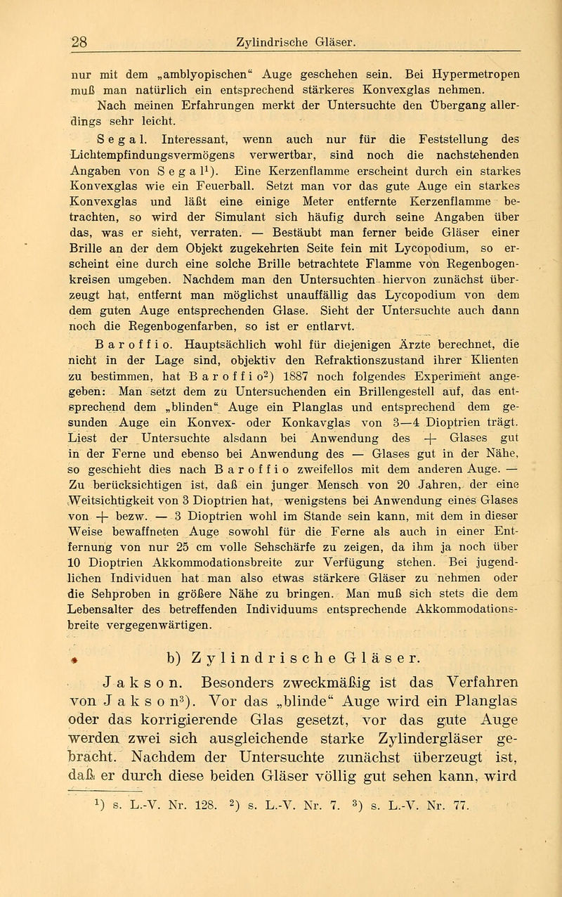 nur mit dem „amblyopischen Auge geschehen sein. Bei Hypermetropen muß man natürlich ein entsprechend stärkeres Konvexglas nehmen. Nach meinen Erfahrungen merkt der Untersuchte den Übergang aller- dings sehr leicht. S e g a 1. Interessant, wenn auch nur für die Feststellung des Lichtempfindungsvermögens verwertbar, sind noch die nachstehenden Angaben von Segal1). Eine Kerzenflamme erscheint durch ein starkes Konvexglas wie ein Feuerball. Setzt man vor das gute Auge ein starkes Konvexglas und läßt eine einige Meter entfernte Kerzenflamme be- trachten, so wird der Simulant sich häufig durch seine Angaben über das, was er sieht, verraten. — Bestäubt man ferner beide Gläser einer Brille an der dem Objekt zugekehrten Seite fein mit Lycopodium, so er- scheint eine durch eine solche Brille betrachtete Flamme von Regenbogen- kreisen umgeben. Nachdem man den Untersuchten hiervon zunächst über- zeugt hat, entfernt man möglichst unauffällig das Lycopodium von dem dem guten Auge entsprechenden Glase. Sieht der Untersuchte auch dann noch die Regenbogenfarben, so ist er entlarvt. Baroffio. Hauptsächlich wohl für diejenigen Ärzte berechnet, die nicht in der Lage sind, objektiv den Refraktionszustand ihrer Klienten zu bestimmen, hat B a r o f f i o2) 1887 noch folgendes Experiment ange- geben: Man setzt dem zu Untersuchenden ein Brillengestell auf, das ent- sprechend dem „blinden Auge ein Planglas und entsprechend dem ge- sunden Auge ein Konvex- oder Konkavglas von 3—4 Dioptrien trägt. Liest der Untersuchte alsdann bei Anwendung des -f- Glases gut in der Ferne und ebenso bei Anwendung des — Glases gut in der Nähe, so geschieht dies nach Baroffio zweifellos mit dem anderen Auge. — Zu berücksichtigen ist, daß ein junger Mensch von 20 Jahren, der eine ^Weitsichtigkeit von 3 Dioptrien hat, wenigstens bei Anwendung eines Glases von -J- bezw. — 3 Dioptrien wohl im Stande sein kann, mit dem in dieser Weise bewaffneten Auge sowohl für die Ferne als auch in einer Ent- fernung von nur 25 cm volle Sehschärfe zu zeigen, da ihm ja noch über 10 Dioptrien Akkommodationsbreite zur Verfügung stehen. Bei jugend- lichen Individuen hat I man also etwas stärkere Gläser zu nehmen oder die Sehproben in größere Nähe zu bringen. Man muß sich stets die dem Lebensalter des betreffenden Individuums entsprechende Akkommodations- breite vergegenwärtigen. * b) ZylindrischeGläser. J a k s o n. Besonders zweckmäßig ist das Verfahren von J a k s o n3). Vor das „blinde Auge wird ein Planglas oder das korrigierende Glas gesetzt, vor das gute Auge werden zwei sich ausgleichende starke Zylindergläser ge- bracht. Nachdem der Untersuchte zunächst überzeugt ist, daß er durch diese beiden Gläser völlig gut sehen kann, wird