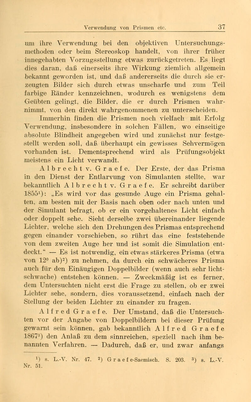 um ihre Verwendung bei den objektiven Untersuchungs- methoden oder beim Stereoskop handelt, von ihrer früher innegehabten Vorzugsstellung etwas zurückgetreten. Es liegt dies daran, daß einerseits ihre Wirkung ziemlich allgemein bekannt geworden ist, und daß andererseits die durch sie er- zeugten Bilder sich durch etwas unscharfe und zum Teil farbige Eänder kennzeichnen, wodurch es wenigstens dem Geübten gelingt, die Bilder, die er durch Prismen wahr- nimmt, von den direkt wahrgenommenen zu unterscheiden. Immerhin finden die Prismen noch vielfach mit Erfolg Verwendung, insbesondere in solchen Fällen, wo einseitige absolute Blindheit angegeben wird und zunächst nur festge- stellt werden soll, daß überhaupt ein gewisses Sehvermögen vorhanden ist. Dementsprechend wird als Priifungsobjekt meistens ein Licht verwandt. Albrecht v. Graefe. Der Erste, der das Prisma in den Dienst der Entlarvung von Simulanten stellte, war bekanntlich Albrecht v. Graefe. Er schreibt darüber 18551): „Es wird vor das gesunde Auge ein Prisma gehal- ten, am besten mit der Basis nach oben oder nach unten und der Simulant befragt, ob er ein vorgehaltenes Licht einfach oder doppelt sehe. Sieht derselbe zwei übereinander liegende Lichter, welche sich den Drehungen des Prismas entsprechend gegen einander vorschieben, so rührt das eine feststehende von dem zweiten Auge her und ist somit die Simulation ent- deckt.  — Es ist notwendig, ein etwas stärkeres Prisma (etwa von 12° ab)2) zu nehmen, da durch ein schwächeres Prisma auch für den Einäugigen Doppelbilder (wenn auch sehr licht- schwache) entstehen können. — Zweckmäßig ist es ferner, dem Untersuchten nicht erst die Frage zu stellen, ob er zwei Lichter sehe, sondern, dies voraussetzend, einfach nach der Stellung der beiden Lichter zu einander zu fragen. Alfred Graefe. Der Umstand, daß die Untersuch- ten vor der Angabe von Doppelbildern bei dieser Prüfung gewarnt sein können, gab bekanntlich Alfred Graefe 18673) den Anlaß zu dem sinnreichen, speziell nach ihm be- nannten Verfahren. — Dadurch, daß er, und zwar anfangs x) s. L.-V. Nr. 47. 2) G r a e f e-Saemisch. S. 203. 3) s. L.-V. Xr. 51.