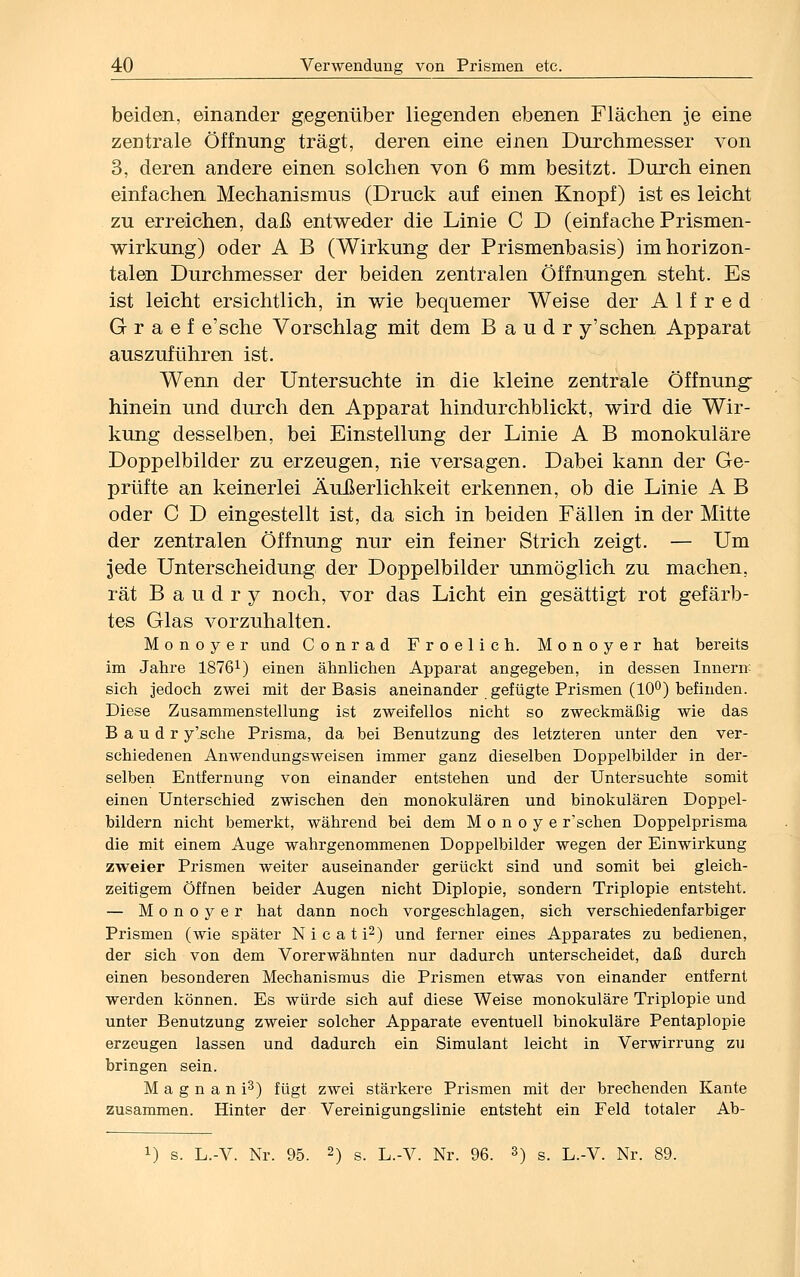 beiden, einander gegenüber liegenden ebenen Flächen je eine zentrale Öffnung trägt, deren eine einen Durchmesser von 3, deren andere einen solchen von 6 mm besitzt. Durch einen einfachen Mechanismus (Druck auf einen Knopf) ist es leicht zu erreichen, daß entweder die Linie C D (einfache Prismen- wirkung) oder A B (Wirkung der Prismenbasis) im horizon- talen Durchmesser der beiden zentralen Öffnungen steht. Es ist leicht ersichtlich, in wie bequemer Weise der Alfred G r a e f e'sche Vorschlag mit dem B a u d r y'sehen Apparat auszuführen ist. Wenn der Untersuchte in die kleine zentrale Öffnung- hinein und durch den Apparat hindurchblickt, wird die Wir- kung desselben, bei Einstellung der Linie A B monokulare Doppelbilder zu erzeugen, nie versagen. Dabei kann der Ge- prüfte an keinerlei Äußerlichkeit erkennen, ob die Linie A B oder C D eingestellt ist, da sich in beiden Fällen in der Mitte der zentralen Öffnung nur ein feiner Strich zeigt. — Um jede Unterscheidung der Doppelbilder unmöglich zu machen, rät Baudry noch, vor das Licht ein gesättigt rot gefärb- tes Glas vorzuhalten. M o n o y e r und Conrad Froelich. Monoyer hat bereits im Jahre 18761) einen ähnlichen Apparat angegeben, in dessen Innern sich jedoch zwei mit der Basis aneinander gefügte Prismen (10°) befinden. Diese Zusammenstellung ist zweifellos nicht so zweckmäßig wie das B a u d r y'sche Prisma, da bei Benutzung des letzteren unter den ver- schiedenen Anwendungsweisen immer ganz dieselben Doppelbilder in der- selben Entfernung von einander entstehen und der Untersuchte somit einen Unterschied zwischen den monokularen und binokularen Doppel- bildern nicht bemerkt, während bei dem M o n o y e r'schen Doppelprisma die mit einem Auge wahrgenommenen Doppelbilder wegen der Einwirkung zweier Prismen weiter auseinander gerückt sind und somit bei gleich- zeitigem Öffnen beider Augen nicht Diplopie, sondern Triplopie entsteht. — Monoyer hat dann noch vorgeschlagen, sich verschiedenfarbiger Prismen (wie später N i c a t i2) und ferner eines Apparates zu bedienen, der sich von dem Vorerwähnten nur dadurch unterscheidet, daß durch einen besonderen Mechanismus die Prismen etwas von einander entfernt werden können. Es würde sich auf diese Weise monokulare Triplopie und unter Benutzung zweier solcher Apparate eventuell binokulare Pentaplopie erzeugen lassen und dadurch ein Simulant leicht in Verwirrung zu bringen sein. Magnani3) fügt zwei stärkere Prismen mit der brechenden Kante zusammen. Hinter der Vereinigungslinie entsteht ein Feld totaler Ab- L) s. L.-V. Nr. 95. 2) s. L.-V. Nr. 96. 3) s. L.-V. Nr. 89.