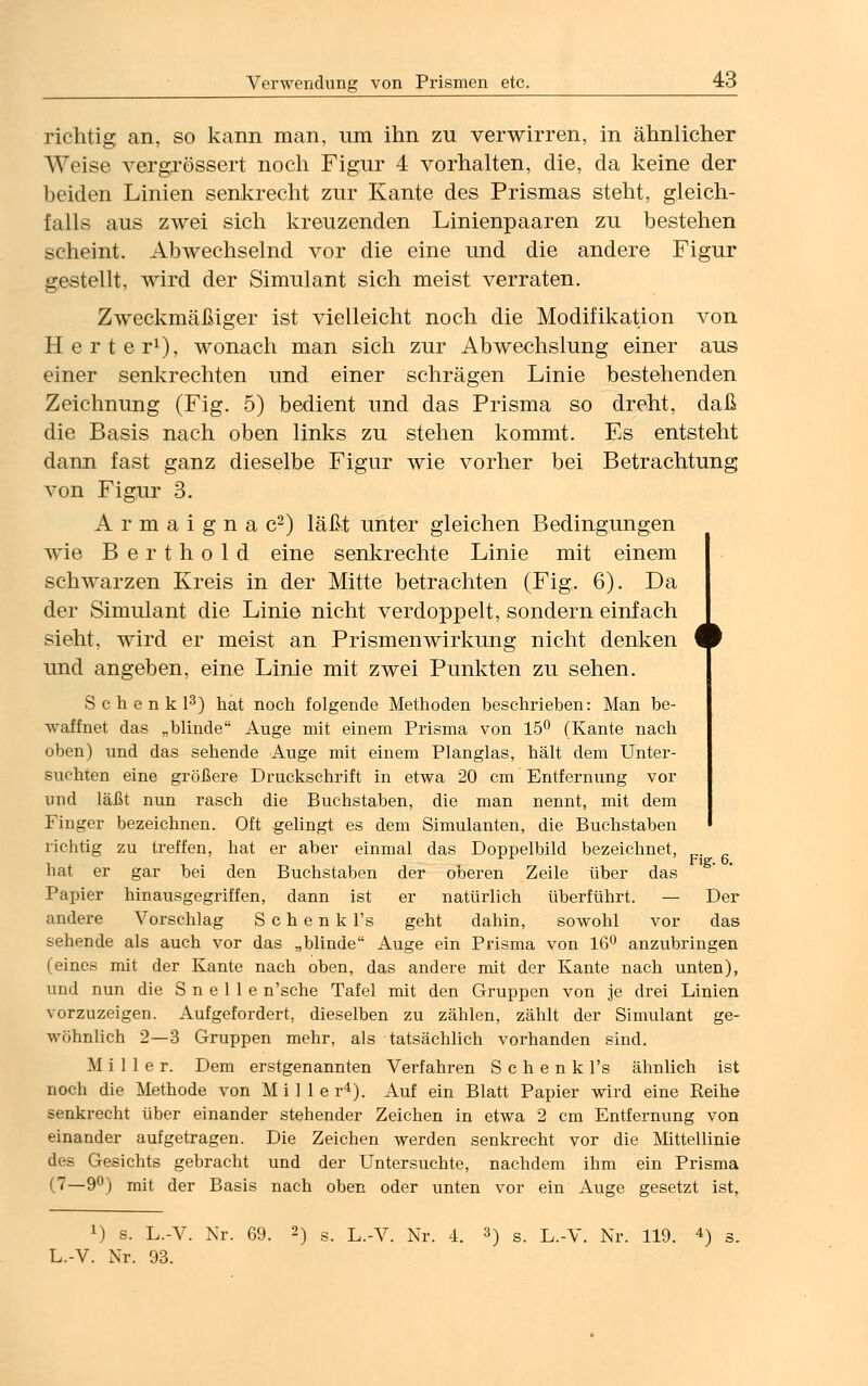 richtig an, so kann man, um ihn zu verwirren, in ähnlicher Weise vergrössert noch Figur 4 vorhalten, die, da keine der beiden Linien senkrecht zur Kante des Prismas steht, gleich- falls aus zwei sich kreuzenden Linienpaaren zu bestehen scheint. Abwechselnd vor die eine und die andere Figur gestellt, wird der Simulant sich meist verraten. Zweckmäßiger ist vielleicht noch die Modifikation von Herter1), wonach man sich zur Abwechslung einer aus einer senkrechten und einer schrägen Linie bestehenden Zeichnung (Fig. 5) bedient und das Prisma so dreht, daß die Basis nach oben links zu stehen kommt. Es entsteht dann fast ganz dieselbe Figur wie vorher bei Betrachtung von Figur 3. Armaignac2) läßt unter gleichen Bedingungen wie Berthold eine senkrechte Linie mit einem schwarzen Kreis in der Mitte betrachten (Fig. 6). Da der Simulant die Linie nicht verdoppelt, sondern einfach sieht, wird er meist an Prismen Wirkung nicht denken und angeben, eine Linie mit zwei Punkten zu sehen. S c h e n k l3) hat noch folgende Methoden beschrieben: Man be- waffnet das „blinde Auge mit einem Prisma von 15° (Kante nach oben) und das sehende Auge mit einem Planglas, hält dem Unter- suchten eine größere Druckschrift in etwa 20 cm 'Entfernung vor und läßt nun rasch die Buchstaben, die man nennt, mit dem Finger bezeichnen. Oft gelingt es dem Simulanten, die Buchstaben richtig zu treffen, hat er aber einmal das Doppelbild bezeichnet, hat er gar bei den Buchstaben der oberen Zeile über das Papier hinausgegriffen, dann ist er natürlich überführt. — Der andere Vorschlag Schenk l's geht dahin, sowohl vor das sehende als auch vor das „blinde Auge ein Prisma von 16° anzubringen (eines mit der Kante nach oben, das andere mit der Kante nach unten), und nun die S n e 1 1 e n'sche Tafel mit den Gruppen von je drei Linien vorzuzeigen. Aufgefordert, dieselben zu zählen, zählt der Simulant ge- wöhnlich 2—3 Gruppen mehr, als tatsächlich vorhanden sind. Miller. Dem erstgenannten Verfahren S c h e n k l's ähnlich ist noch die Methode von Mille r4). Auf ein Blatt Papier wird eine Reihe senkrecht über einander stehender Zeichen in etwa 2 cm Entfernung von einander aufgetragen. Die Zeichen werden senkrecht vor die Mittellinie des Gesichts gebracht und der Untersuchte, nachdem ihm ein Prisma (7—9°) mit der Basis nach oben oder unten vor ein Auge gesetzt ist, Fig. 6. x) s. L.-V. Nr. 69. 2) s. L.-V. Nr. 4. 3) s. L.-V. Nr. 119. 4) s. L.-V. Nr. 93.