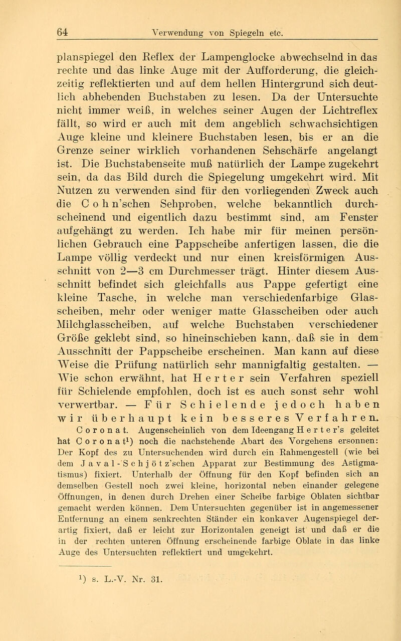 planspiegel den Reflex der Lampenglocke abwechselnd in das rechte und das linke Auge mit der Aufforderung, die gleich- zeitig reflektierten und auf dem hellen Hintergrund sich deut- lich abhebenden Buchstaben zu lesen. Da der Untersuchte nicht immer weiß, in welches seiner Augen der Lichtreflex fällt, so wird er auch mit dem angeblich schwachsichtigen Auge kleine und kleinere Buchstaben lesen, bis er an die Grenze seiner wirklich vorhandenen Sehschärfe angelangt ist. Die Buchstabenseite muß natürlich der Lampe zugekehrt sein, da das Bild durch die Spiegelung umgekehrt wird. Mit Nutzen zu verwenden sind für den vorliegenden Zweck auch die C o h n'schen Sehproben, welche bekanntlich durch- scheinend und eigentlich dazu bestimmt sind, am Fenster aufgehängt zu werden. Ich habe mir für meinen persön- lichen Gebrauch eine Pappscheibe anfertigen lassen, die die Lampe völlig verdeckt und nur einen kreisförmigen Aus- schnitt von 2—3 cm Durchmesser trägt. Hinter diesem Aus- schnitt befindet sich gleichfalls aus Pappe gefertigt eine kleine Tasche, in welche man verschiedenfarbige Glas- scheiben, mehr oder weniger matte Glasscheiben oder auch Milchglasscheiben, auf welche Buchstaben verschiedener Größe geklebt sind, so hineinschieben kann, daß sie in dem Ausschnitt der Pappscheibe erscheinen. Man kann auf diese Weise die Prüfung natürlich sehr mannigfaltig gestalten. — Wie schon erwähnt, hat H e r t e r sein Verfahren speziell für Schielende empfohlen, doch ist es auch sonst sehr wohl verwertbar. — Für Schielende jedoch haben wir überhaupt kein besseres Verfahren. C o r o n a t. Augenscheinlich von dem Ideengang H e r t e r's geleitet hat Corona t1) noch die nachstehende Abart des Vorgehens ersonnen: Der Kopf des zu Untersuchenden wird durch ein Kahmengesteil (wie bei dem J a v a 1 - S c h ] ö t z'schen Apparat zur Bestimmung des Astigma- tismus) fixiert. Unterhalb der Öffnung für den Kopf befinden sich an demselben Gestell noch zwei kleine, horizontal neben einander gelegene Öffnungen, in denen durch Drehen einer Scheibe farbige Oblaten sichtbar gemacht werden können. Dem Untersuchten gegenüber ist in angemessener Entfernung an einem senkrechten Ständer ein konkaver Augenspiegel der- artig fixiert, daß er leicht zur Horizontalen geneigt ist und daß er die in der rechten unteren Öffnung erscheinende farbige Oblate in das linke Auge des Untersuchten reflektiert und umgekehrt.