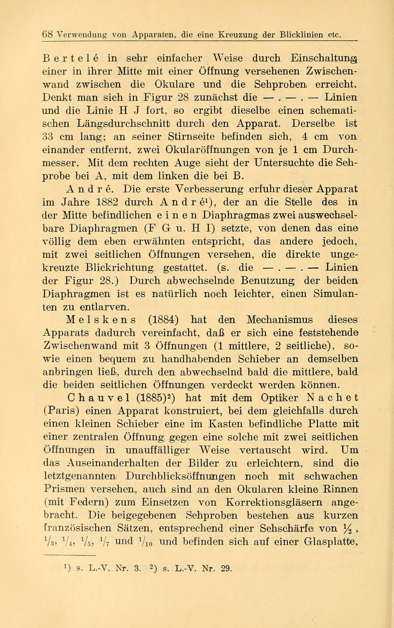 Bertele in sehr einfacher Weise durch Einschaltung einer in ihrer Mitte mit einer Öffnung versehenen Zwischen- wand zwischen die Okulare und die Sehproben erreicht. Denkt man sich in Figur 28 zunächst die — . — . — Linien und die Linie H J fort, so ergibt dieselbe einen schemati- schen Längsdurchschnitt durch den Apparat. Derselbe ist 33 cm lang; an seiner Stirnseite befinden sich, 4 cm von einander entfernt, zwei Okular Öffnungen von je 1 cm Durch- messer. Mit dem rechten Auge sieht der Untersuchte die Seh- probe bei A, mit dem linken die bei B. Andre. Die erste Verbesserung erfuhr dieser Apparat im Jahre 1882 durch Andre1), der an die Stelle des in der Mitte befindlichen einen Diaphragmas zwei auswechsel- bare Diaphragmen (F G u. H I) setzte, von denen das eine völlig dem eben erwähnten entspricht, das andere jedoch, mit zwei seitlichen Öffnungen versehen, die direkte unge- kreuzte Blickrichtung gestattet, (s. die — . — . — Linien der Figur 28.) Durch abwechselnde Benutzung der beiden Diaphragmen ist es natürlich noch leichter, einen Simulan- ten zu entlarven. Meiskens (1884) hat den Mechanismus dieses Apparats dadurch vereinfacht, daß er sich eine feststehende Zwischenwand mit 3 Öffnungen (1 mittlere, 2 seitliche), so- wie einen bequem zu handhabenden Schieber an demselben anbringen ließ:, durch den abwechselnd bald die mittlere, bald die beiden seitlichen Öffnungen verdeckt werden können. C h a u v e 1 (1885)2) hat mit dem Optiker N a c h e t (Paris) einen Apparat konstruiert, bei dem gleichfalls durch einen kleinen Schieber eine im Kasten befindliche Platte mit einer zentralen Öffnung gegen eine solche mit zwei seitlichen Öffnungen in unauffälliger Weise vertauscht wird. Um das Auseinanderhalten der Bilder zu erleichtern, sind die letztgenannten! Durchblieksöffnutngen noch mit schwachen Prismen versehen, auch sind an den Okularen kleine Rinnen (mit Federn) zum Einsetzen von Korrektionsgläsern ange- bracht. Die beigegefoenen Sehproben bestehen aus kurzen französischen Sätzen, entsprechend einer Sehschärfe von % , Vs> 1L, Vs? y\i uncl Vio und befinden sich auf einer Glasplatte,