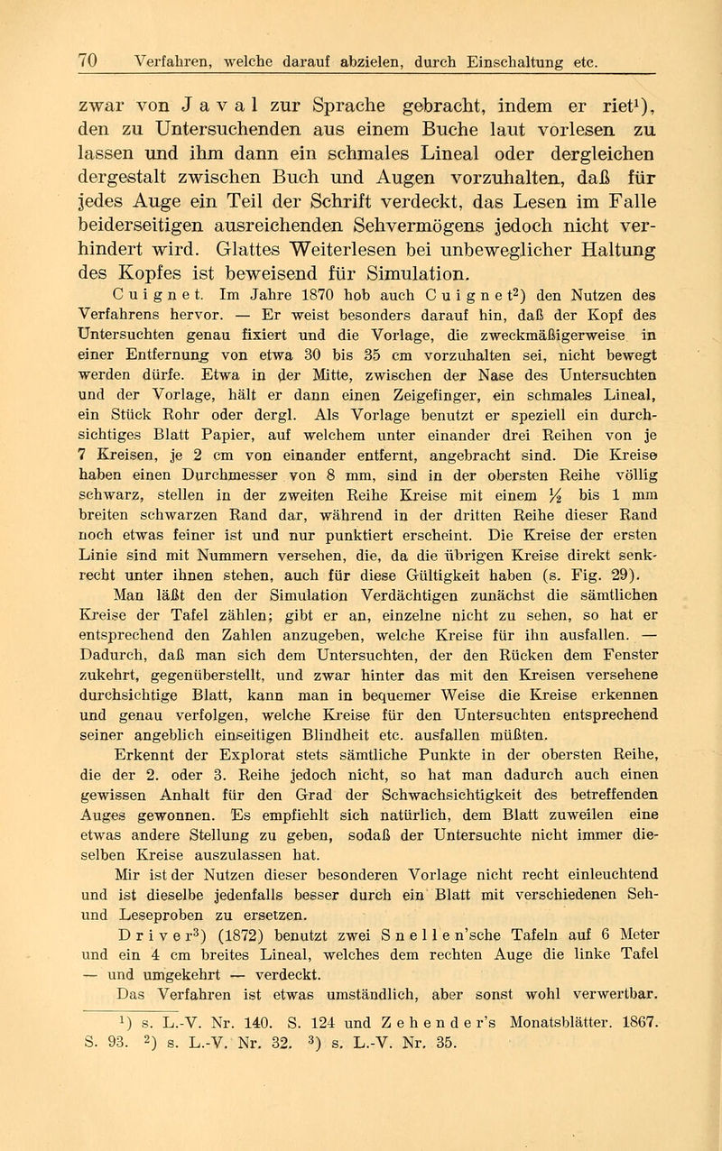 zwar von J a v a 1 zur Sprache gebracht, indem er riet1), den zu Untersuchenden aus einem Buche laut vorlesen zu lassen und ihm dann ein schmales Lineal oder dergleichen dergestalt zwischen Buch und Augen vorzuhalten, daß für jedes Auge ein Teil der Schrift verdeckt, das Lesen im Falle beiderseitigen ausreichenden Sehvermögens jedoch nicht ver- hindert wird. Glattes Weiterlesen bei unbeweglicher Haltung des Kopfes ist beweisend für Simulation. C u i g n e t. Im Jahre 1870 hob auch C u i g n e t2) den Nutzen des Verfahrens hervor. — Er weist besonders darauf hin, daß der Kopf des Untersuchten genau fixiert und die Vorlage, die zweckmäßigerweise in einer Entfernung von etwa 30 bis 35 cm vorzuhalten sei, nicht bewegt werden dürfe. Etwa in der Mitte, zwischen der Nase des Untersuchten und der Vorlage, hält er dann einen Zeigefinger, ein schmales Lineal, ein Stück Rohr oder dergl. Als Vorlage benutzt er speziell ein durch- sichtiges Blatt Papier, auf welchem unter einander drei Reihen von je 7 Kreisen, je 2 cm von einander entfernt, angebracht sind. Die Kreise haben einen Durchmesser von 8 mm, sind in der obersten Reihe völlig schwarz, stellen in der zweiten Reihe Kreise mit einem l/2 bis 1 mm breiten schwarzen Rand dar, während in der dritten Reihe dieser Rand noch etwas feiner ist und nur punktiert erscheint. Die Kreise der ersten Linie sind mit Nummern versehen, die, da die übrigen Kreise direkt senk- recht unter ihnen stehen, auch für diese Gültigkeit haben (s. Fig. 29). Man läßt den der Simulation Verdächtigen zunächst die sämtlichen Kreise der Tafel zählen; gibt er an, einzelne nicht zu sehen, so hat er entsprechend den Zahlen anzugeben, welche Kreise für ihn ausfallen. — Dadurch, daß man sich dem Untersuchten, der den Rücken dem Fenster zukehrt, gegenüberstellt, und zwar hinter das mit den Kreisen versehene durchsichtige Blatt, kann man in bequemer Weise die Kreise erkennen und genau verfolgen, welche Kreise für den Untersuchten entsprechend seiner angeblich einseitigen Blindheit etc. ausfallen müßten. Erkennt der Explorat stets sämtliche Punkte in der obersten Reihe, die der 2. oder 3. Reihe jedoch nicht, so hat man dadurch auch einen gewissen Anhalt für den Grad der Schwachsichtigkeit des betreffenden Auges gewonnen. Es empfiehlt sich natürlich, dem Blatt zuweilen eine etwas andere Stellung zu geben, sodaß der Untersuchte nicht immer die- selben Kreise auszulassen hat. Mir ist der Nutzen dieser besonderen Vorlage nicht recht einleuchtend und ist dieselbe jedenfalls besser durch ein Blatt mit verschiedenen Seh- und Leseproben zu ersetzen. D r i v e r3) (1872) benutzt zwei S n e 11 e n'sche Tafeln auf 6 Meter und ein 4 cm breites Lineal, welches dem rechten Auge die linke Tafel — und umgekehrt — verdeckt. Das Verfahren ist etwas umständlich, aber sonst wohl verwertbar. l) s. L.-V. Nr. 140. S. 124 und Z e h e n d e r's Monatsblätter. 1867. S. 93. 2) s. L.-V. Nr. 32. 3) s. L.-V. Nr. 35.