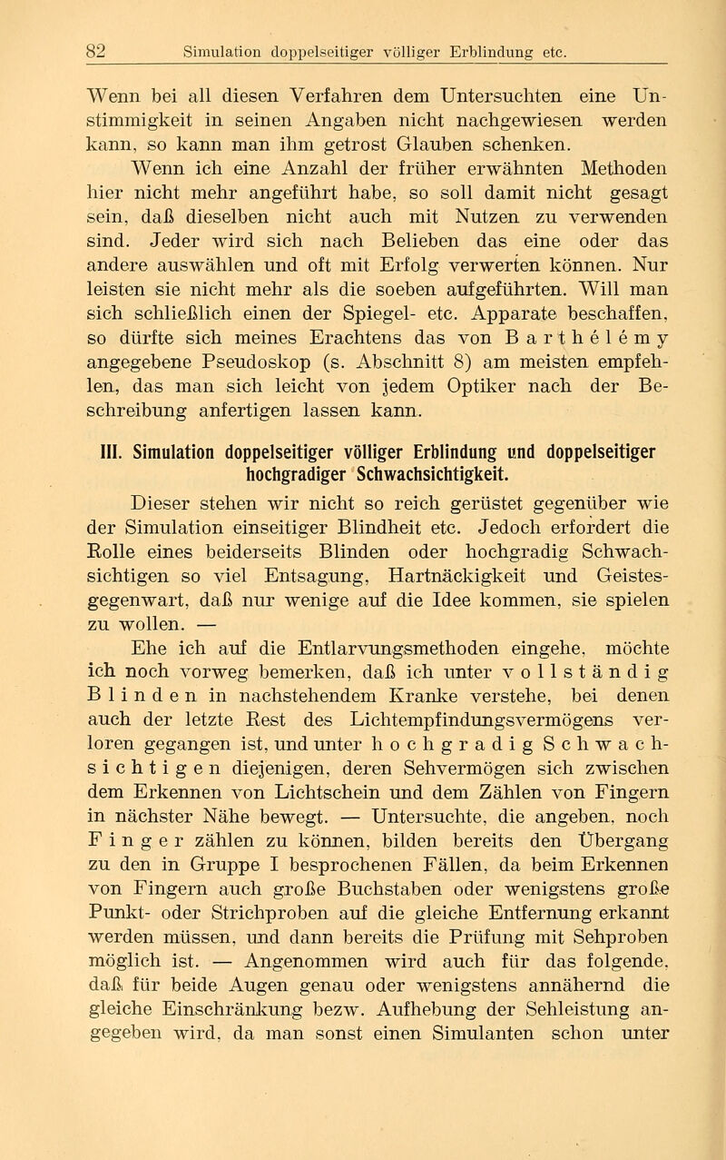 Wenn bei all diesen Verfahren dem Untersuchten eine Un- stimmigkeit in seinen Angaben nicht nachgewiesen werden kann, so kann man ihm getrost Glauben schenken. Wenn ich eine Anzahl der früher erwähnten Methoden hier nicht mehr angeführt habe, so soll damit nicht gesagt sein, daß dieselben nicht auch mit Nutzen zu verwenden sind. Jeder wird sich nach Belieben das eine oder das andere auswählen und oft mit Erfolg verwerten können. Nur leisten sie nicht mehr als die soeben aufgeführten. Will man sich schließlich einen der Spiegel- etc. Apparate beschaffen, so dürfte sich meines Erachtens das von Barthelemy angegebene Pseudoskop (s. Abschnitt 8) am meisten empfeh- len, das man sich leicht von jedem Optiker nach der Be- schreibung anfertigen lassen kann, III. Simulation doppelseitiger völliger Erblindung und doppelseitiger hochgradiger Schwachsichtigkeit. Dieser stehen wir nicht so reich gerüstet gegenüber wie der Simulation einseitiger Blindheit etc. Jedoch erfordert die Eolle eines beiderseits Blinden oder hochgradig Schwach- sichtigen so viel Entsagung, Hartnäckigkeit und Geistes- gegenwart, daß nur wenige auf die Idee kommen, sie spielen zu wollen. — Ehe ich auf die Entlarvungsmethoden eingehe, möchte ich noch vorweg bemerken, daß ich unter vollständig Blinden in nachstehendem Kranke verstehe, bei denen auch der letzte Best des Lichtempfindungsvermögens ver- loren gegangen ist, und unter hochgradig Schwach- sichtigen diejenigen, deren Sehvermögen sich zwischen dem Erkennen von Lichtschein und dem Zählen von Fingern in nächster Nähe bewegt. — Untersuchte, die angeben, noch Finger zählen zu können, bilden bereits den Übergang zu den in Gruppe I besprochenen Fällen, da beim Erkennen von Fingern auch große Buchstaben oder wenigstens große Punkt- oder Strichproben auf die gleiche Entfernung erkannt werden müssen, und dann bereits die Prüfung mit Sehproben möglich ist. — Angenommen wird auch für das folgende, daß für beide Augen genau oder wenigstens annähernd die gleiche Einschränkung bezw. Aufhebung der Sehleistung an- gegeben wird, da man sonst einen Simulanten schon unter