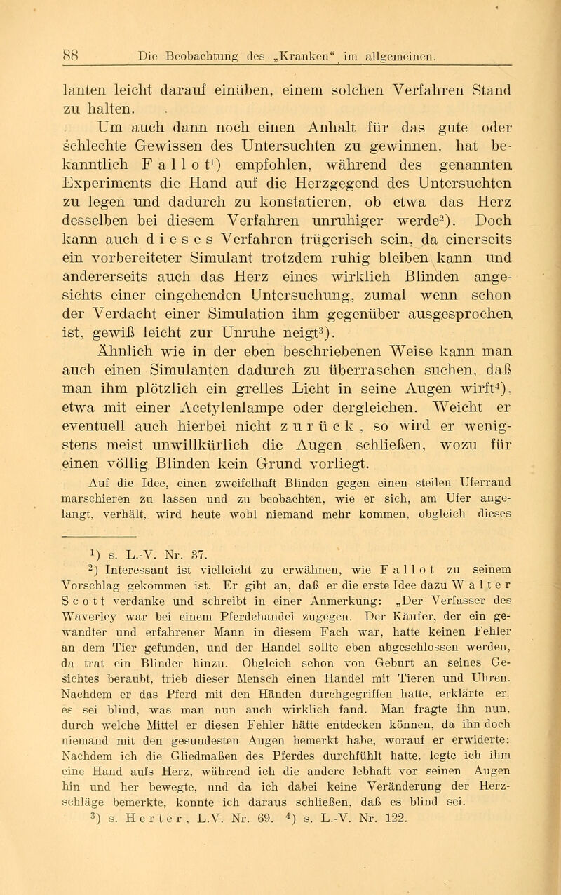 lanten leicht darauf einüben, einem solchen Verfahren Stand zu halten. Um auch dann noch einen Anhalt für das gute oder schlechte Gewissen des Untersuchten zu gewinnen, hat be- kanntlich F a 11 o t1) empfohlen, während des genannten Experiments die Hand auf die Herzgegend des Untersuchten zu legen und dadurch zu konstatieren, ob etwa das Herz desselben bei diesem Verfahren unruhiger werde2). Doch kann auch dieses Verfahren trügerisch sein, da einerseits ein vorbereiteter Simulant trotzdem ruhig bleiben kann und andererseits auch das Herz eines wirklich Blinden ange- sichts einer eingehenden Untersuchung, zumal wenn schon der Verdacht einer Simulation ihm gegenüber ausgesprochen ist, gewiß leicht zur Unruhe neigt3). Ähnlich wie in der eben beschriebenen Weise kann man auch einen Simulanten dadurch zu überraschen suchen, daß man ihm plötzlich ein grelles Licht in seine Augen wirft4), etwa mit einer Acetylenlampe oder dergleichen. Weicht er eventuell auch hierbei nicht zurück, so wird er wenig- stens meist unwillkürlich die Augen schließen, wozu für einen völlig Blinden kein Grund vorliegt. Auf die Idee, einen zweifelhaft Blinden gegen einen steilen Uferrand marschieren zu lassen und zu beobachten, wie er sich, am Ufer ange- langt, verhält, wird heute wohl niemand mehr kommen, obgleich dieses !) s. L.-V. Nr. 37. 2) Interessant ist vielleicht zu erwähnen, wie F a 11 o t zu seinem Vorschlag gekommen ist. Er gibt an, daß er die erste Idee dazu Walter Scott verdanke und schreibt in einer Anmerkung: „Der Verfasser des Waverley war bei einem Pferdehandei zugegen. Der Käufer, der ein ge- wandter und erfahrener Mann in diesem Fach war, hatte keinen Fehler an dem Tier gefunden, und der Handel sollte eben abgeschlossen werden, da trat ein Blinder hinzu. Obgleich schon von Geburt an seines Ge- sichtes beraubt, trieb dieser Mensch einen Handel mit Tieren und Uhren. Nachdem er das Pferd mit den Händen durchgegriffen hatte, erklärte er. es sei blind, was man nun auch wirklich fand. Man fragte ihn nun, durch welche Mittel er diesen Fehler hätte entdecken können, da ihn doch niemand mit den gesundesten Augen bemerkt habe, worauf er erwiderte: Nachdem ich die Gliedmaßen des Pferdes durchfühlt hatte, legte ich ihm eine Hand aufs Herz, während ich die andere lebhaft vor seinen Augen hin und her bewegte, und da ich dabei keine Veränderung der Herz- schläge bemerkte, konnte ich daraus schließen, daß es blind sei. 3) s. Herter, L.V. Nr. 69. 4) s. L.-V. Nr. 122.