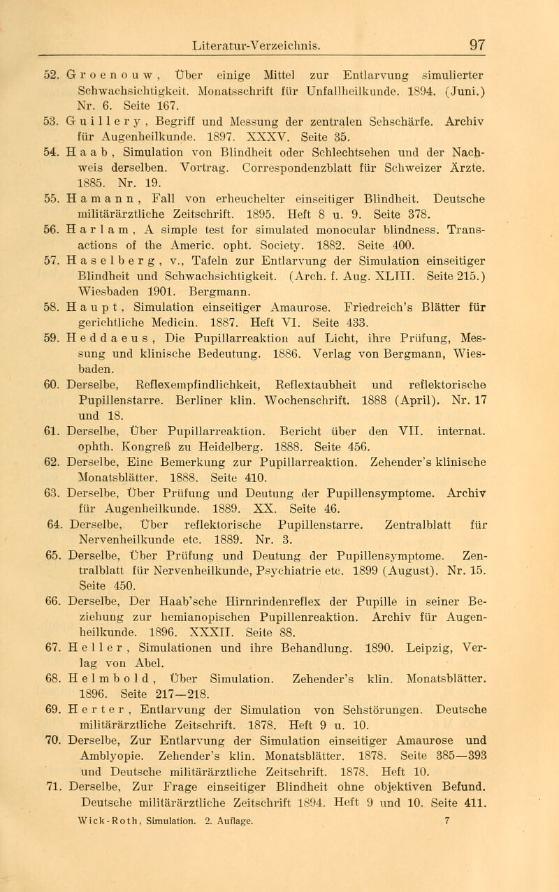 52. Groenouw, Über einige Mittel zur Entlarvung simulierter Schwachsichtigkeit. Monatsschrift für Unfallheilkunde. 1894. (Juni.) Nr. 6. Seite 167. 53. G u i 11 e r y , Begriff und Messung der zentralen Sehschärfe. Archiv für Augenheilkunde. 1897. XXXV. Seite 35. 54. H a a b , Simulation von Blindheit oder Schlechtsehen und der Nach- weis derselben. Vortrag. Correspondenzblatt für Schweizer Ärzte. 1885. Nr. 19. 55. Hamann, Fall von erheuchelter einseitiger Blindheit. Deutsche militärärztliche Zeitschrift. 1895. Heft 8 u. 9. Seite 378. 56. Harlam, A simple test for simulated monocular blindness. Trans- actions of the Americ. opht. Society. 1882. Seite 400. 57. Haselberg, v., Tafeln zur Entlarvung der Simulation einseitiger Blindheit und Schwachsichtigkeit. (Arch. f. Aug. XLIII. Seite 215.) Wiesbaden 1901. Bergmann. 58. Haupt, Simulation einseitiger Amaurose. Friedreich's Blätter für gerichtliche Medicin. 1887. Heft VI. Seite 433. 59. Heddaeus, Die Pupillarreaktion auf Licht, ihre Prüfung, Mes- sung und klinische Bedeutung. 1886. Verlag von Bergmann, Wies- baden. 60. Derselbe, Reflexempfindlichkeit, Reflextaubheit und reflektorische Pupillenstarre. Berliner klin. Wochenschrift. 1888 (April). Nr. 17 und 18. 61. Derselbe, Über Pupillarreaktion. Bericht über den VII. internal. ophth. Kongreß zu Heidelberg. 1888. Seite 456. 62. Derselbe, Eine Bemerkung zur Pupillarreaktion. Zehender's klinische Monatsblätter. 1888. Seite 410. 63. Derselbe, Über Prüfung und Deutung der Pupillensymptome. Archiv für Augenheilkunde. 1889. XX. Seite 46. 64. Derselbe, Über reflektorische Pupillenstarre. Zentralblatt für Nervenheilkunde etc. 1889. Nr. 3. 65. Derselbe, Über Prüfung und Deutung der Pupillensymptome. Zen- tralblatt für Nervenheilkunde, Psychiatrie etc. 1899 (August). Nr. 15. Seite 450. 66. Derselbe, Der Haab'sche Hirnrindenreflex der Pupille in seiner Be- ziehung zur hemianopischen Pupillenreaktion. Archiv für Augen- heilkunde. 1896. XXXII. Seite 88. 67. Heller, Simulationen und ihre Behandlung. 1890. Leipzig, Ver- lag von Abel. 68. H e 1 m b o 1 d , Über Simulation. Zehender's klin. Monatsblätter. 1896. Seite 217—218. 69. Herter, Entlarvung der Simulation von Sehstörungen. Deutsche militärärztliche Zeitschrift. 1878. Heft 9 u. 10. 70. Derselbe, Zur Entlarvung der Simulation einseitiger Amaurose und Amblyopie. Zehender's klin. Monatsblätter. 1878. Seite 385—393 und Deutsche militärärztliche Zeitschrift. 1878. Heft 10. 71. Derselbe, Zur Frage einseitiger Blindheit ohne objektiven Befund. Deutsche militärärztliche Zeitschrift 1894. Heft 9 und 10. Seite 411. Wick-Roth, Simulation. 2. Auflage. 7