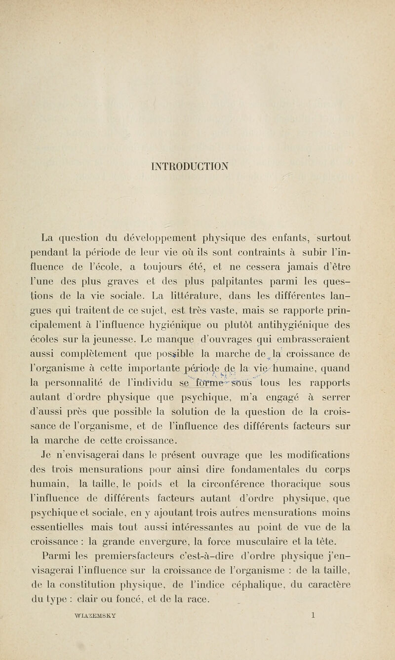 INTRODUCTION La question du développement physique des enfants, surtout pendant la période de leur vie où ils sont contraints à subir l'in- fluence de l'école, a toujours été, et ne cessera jamais d'être l'une des plus graves et des plus palpitantes parmi les ques- tions de la vie sociale. La littérature, dans les différentes lan- gues qui traitent de ce sujet, est très vaste, mais se rapporte prin- cipalement à l'influence hygiénique ou plutôt antihygiénique des écoles sur la jeunesse. Le manque d'ouvrages qui embrasseraient aussi complètement que possible la marche de^.la croissance de l'organisme à cette importante période de la vie-humaine, quand la personnalité de l'individu se foYme^stm's tous les rapports autant d'ordre physique que psychique, m'a engagé à serrer d'aussi près que possible la solution de la question de la crois- sance de l'organisme, et de l'influence des différents facteurs sur la marche de cette croissance. Je n'envisagerai dans le présent ouvrage que les modifications des trois mensurations pour ainsi dire fondamentales du corps humain, la taille, le poids et la circonférence thoracique sous l'influence de différents facteurs autant d'ordre physique, que psychique et sociale, en y ajoutant trois autres mensurations moins essentielles mais tout aussi intéressantes au point de vue de la croissance : la grande envergure, la force musculaire et la tète. Parmi les premiersfacteurs c'est-à-dire d'ordre physique j'en- visagerai l'influence sur la croissance de l'organisme : de la taille, de la constitution physique, de l'indice céphalique, du caractère du type : clair ou foncé, et de la race.