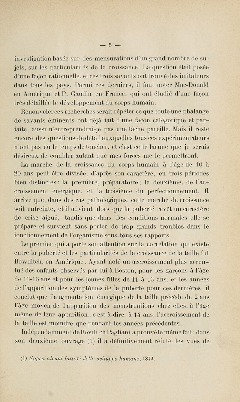 investigation basée sur des mensurations d'un grand nombre de su- jets, sur les particularités de la croissance. La question était posée d'une façon rationnelle, et ces trois savants ont trouvé des imitateurs dans tous les pays. Parmi ces derniers, il faut noter Mac-Donald en Amérique et P. Gaudin en France, qui ont étudié d'une façon très détaillée le développement du corps humain. Renouveler ces recherches serait répéter ce que toute une phalange de savants éminents ont déjà fait d'une façon catégorique et par- faite, aussi n'entreprendrai-je pas une tâche pareille. Mais il reste encore des questions de détail auxquelles tous ces expérimentateurs n'ont pas eu le temps de toucher, et c'est cette lacune que je serais désireux de combler autant que mes forces me le permettront. La marche de la croissance du corps humain à l'âge de 10 à 20 ans peut être divisée, d'après son caractère, en trois périodes bien distinctes : la première, préparatoire ; la deuxième, de l'ac- croissement énergique, et la troisième du perfectionnement. Il arrive que, dans des cas pathologiques, cette marche de croissance soit enfreinte, et il advient alors que la puberté revêt un caractère de crise aiguë, tandis que dans des conditions normales elle se prépare et survient sans porter de trop grands troubles dans le fonctionnement de l'organisme sous tous ses rapports. Le premier qui a porté son attention sur la corrélation qui existe entre la puberté et les particularités de la croissance de la taille fut Bowditch, en Amérique. Ayant noté un accroissement plus accen- tué des enfants observés par lui à Boston, pour les garçons à l'âge de 13-16 ans et pour les jeunes filles de 11 à 13 ans, et les années de l'apparition des symptômes de la puberté pour ces dernières, il conclut que l'augmentation énergique de la taille précède de 2 ans l'âge moyen de l'apparition des menstruations chez elles, à l'âge même de leur apparition, c'est-à-dire à 14 ans, l'accroissement de la taille est moindre que pendant les années précédentes. Indépendamment de Bovditch Pagliani a prouvé le même fait ; dans son deuxième ouvrage (1) il a définitivement réfuté les vues de (1) Sopra alcuni fattori dello sciluppo humano, 1879.