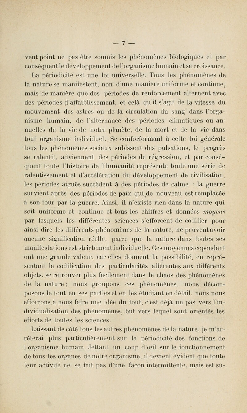 vent point ne pas être soumis les phénomènes biologiques et par conséquent le développement de l'organisme humain et sa croissance. La périodicité est une loi universelle. Tous les phénomènes de la nature se manifestent, non d'une manière uniforme et continue, mais de manière que des périodes de renforcement alternent avec des périodes d'affaiblissement, et cela qu'il s'agit de la vitesse du mouvement des astres ou de la circulation du sang dans l'orga- nisme humain, de l'alternance des périodes climatiques ou an- nuelles de la vie de notre planète, de la mort et de la vie dans tout organisme individuel. Se conforformant à cette loi générale tous les phénomènes sociaux subissent des pulsations, le progrès se ralentit, adviennent des périodes de régression, et par consé- quent toute l'histoire de l'humanité représente toute une série de ralentissement et d'accélération du développement de civilisation, les périodes aiguës succèdent à des périodes de calme : la guerre survient après des périodes de paix qui .de nouveau est remplacée à son tour par la guerre. Ainsi, il n'existe rien dans la nature qui soit uniforme et continue et tous les chiffres et données moyens par lesquels les différentes sciences s'efforcent de codifier pour ainsi dire les différents phénomènes de la nature, ne peuvent avoir aucune signification réelle, parce que la nature dans toutes ses manifestations est strictement individuelle. Ces moyennes cependant ont une grande valeur, car elles donnent la possibilité, en repré- sentant la codification des particularités afférentes aux différents objets, se retrouver plus facilement dans le chaos des phénomènes de la nature ; nous groupons ces phénomènes, nous décom- posons le tout en ses parties et en les étudiant en détail, nous nous efforçons à nous faire une idée du tout, c'est déjà un pas vers l'in- dividualisation des phénomènes, but vers lequel sont orientés les efforts de toutes les sciences. Laissant de côté tous les autres phénomènes de la nature, je m'ar- rêterai plus particulièrement sur la périodicité des fonctions de l'organisme humain. Jettant un coup d'œil sur le fonctionnement de tous les organes de notre organisme, il devient évident que toute leur activité ne se fait pas d'une façon intermittente, mais est su-