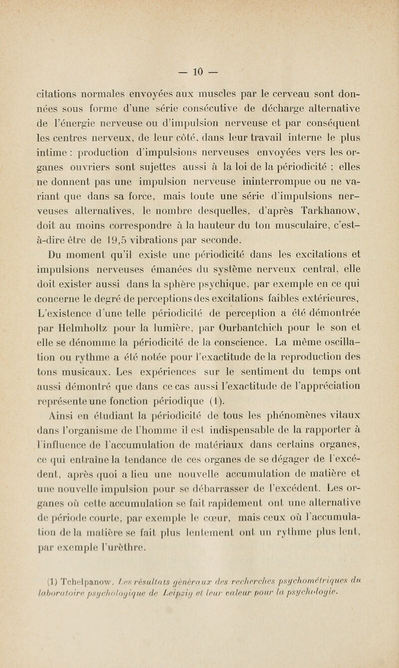 citations normales envoyées aux muscles par le cerveau sont don- nées sous forme d'une série consécutive de décharge alternative de l'énergie nerveuse ou d'impulsion nerveuse et par conséquent les centres nerveux, de leur côté, clans leur travail interne le plus intime : production d'impulsions nerveuses envoyées vers les or- ganes ouvriers sont sujettes aussi à la loi de la périodicité ; elles ne donnent pas une impulsion nerveuse ininterrompue ou ne va- riant que dans sa force, mais toute une série d'impulsions ner- veuses alternatives, le nombre desquelles, d'après Tarkhanow, doit au moins correspondre à la hauteur du ton musculaire, c'est- à-dire être de 19,5 vibrations par seconde. Du moment qu'il existe une périodicité dans les excitations et impulsions nerveuses émanées du système nerveux central, elle doit exister aussi dans la sphère psychique, par exemple en ce qui concerne le degré de perceptions des excitations faibles extérieures, L'existence d'une telle périodicité de perception a été démontrée par Helmholtz pour la lumière, par Ourbantchich pour le son et elle se dénomme la périodicité de la conscience. La même oscilla- tion ou rythme a été notée pour l'exactitude de la reproduction des tons musicaux. Les expériences sur le sentiment du temps ont aussi démontré que dans ce cas aussi l'exactitude de l'appréciation représente une fonction périodique (1). Ainsi en étudiant la périodicité de tous les phénomènes vitaux dans l'organisme de l'homme il est indispensable de la rapporter à l'influence de l'accumulation de matériaux dans certains organes, ce qui entraîne la tendance de ces organes de se dégager de l'excé- dent, après quoi a lieu une nouvelle accumulation de matière et une nouvel h; impulsion pour se débarrasser de l'excédent. Les or- ganes où cette accumulation se fait rapidement ont une alternative de période courte, par exemple le cœur, mais ceux où l'accumula- tion delà matière se fait plus lentement ont un rythme plus lent. par exemple l'urèthre. i) Tchelpanow. Lesrèsultats généraux <l<-s recherches psychométriques du laboratoire psychologique >l<' Leipsia et leur valeur pour la psychologie.