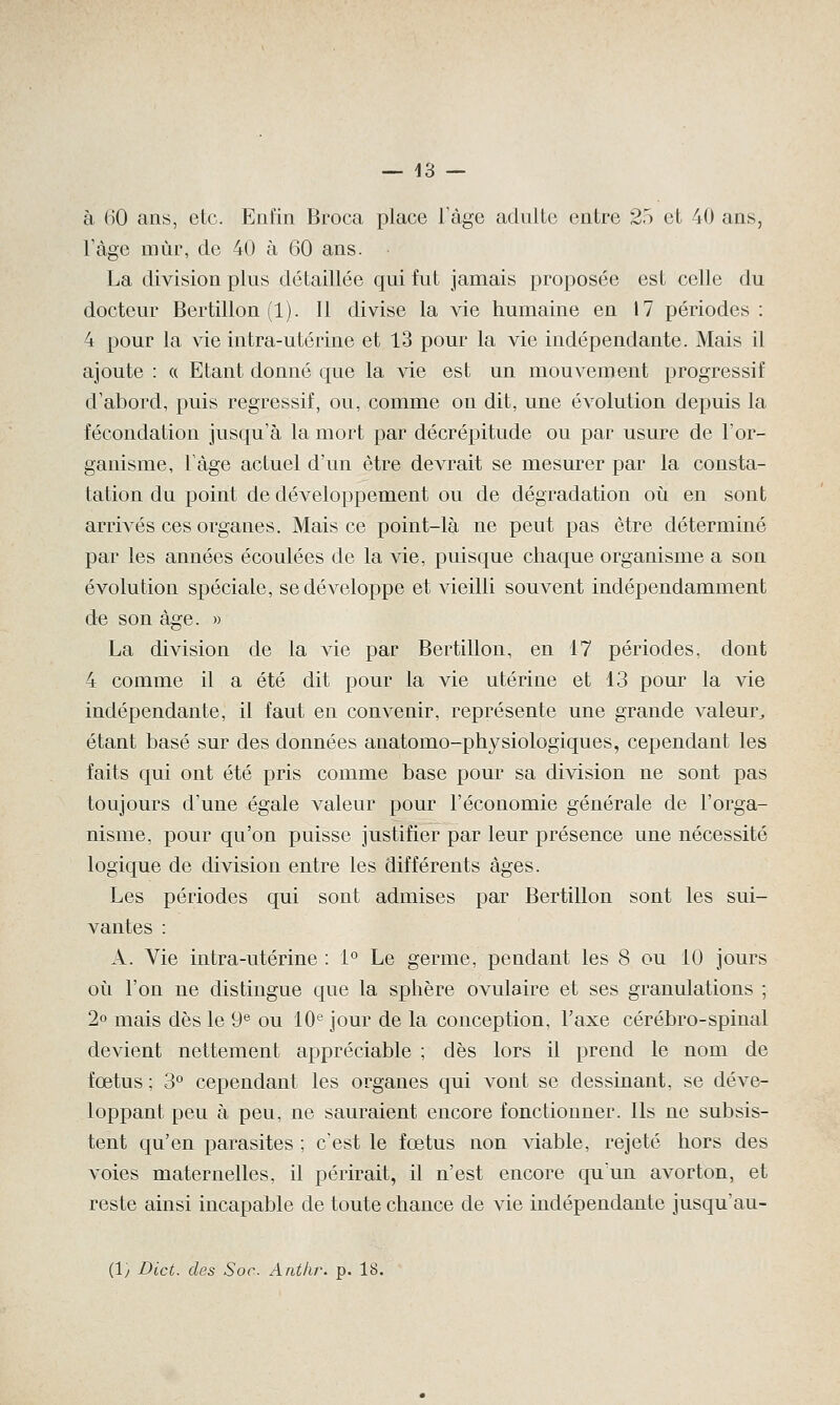 à 60 ans, etc. Enfin Broca place l'âge adulte entre 25 et 40 ans, Vàge mùr, de 40 à 60 ans. La division plus détaillée qui fut jamais proposée est celle du docteur Bertillon (1). Il divise la vie humaine en 17 périodes : 4 pour la vie intra-utérine et 13 pour la vie indépendante. Mais il ajoute : « Etant donné que la vie est un mouvement progressif d'abord, puis régressif, ou, comme on dit, une évolution depuis la fécondation jusqu'à la mort par décrépitude ou par usure de l'or- ganisme, l'âge actuel d'un être devrait se mesurer par la consta- tation du point de développement ou de dégradation où en sont arrivés ces organes. Mais ce point-là ne peut pas être déterminé par les années écoulées de la vie, puisque chaque organisme a son évolution spéciale, se développe et vieilli souvent indépendamment de son âge. » La division de la vie par Bertillon, en 17 périodes, dont 4 comme il a été dit pour la vie utérine et 13 pour la vie indépendante, il faut en convenir, représente une grande valeur, étant basé sur des données anatomo-physiologiques, cependant les faits qui ont été pris comme base pour sa division ne sont pas toujours d'une égale valeur pour l'économie générale de l'orga- nisme, pour qu'on puisse justifier par leur présence une nécessité logique de division entre les différents âges. Les périodes qui sont admises par Bertillon sont les sui- vantes : A. Vie intra-utérine : 1° Le germe, pendant les 8 ou 10 jours où l'on ne distingue que la sphère ovulaire et ses granulations ; 2° mais dès le 9e ou 10e jour de la conception, l'axe cérébro-spinal devient nettement appréciable ; dès lors il prend le nom de fœtus ; 3° cependant les organes qui vont se dessinant, se déve- loppant peu à peu, ne sauraient encore fonctionner. Ils ne subsis- tent qu'en parasites ; c'est le fœtus non viable, rejeté hors des voies maternelles, il périrait, il n'est encore qu'un avorton, et reste ainsi incapable de toute chance de vie indépendante jusqu'au- (ly Dict. des Soc. Anthr. p. 18.