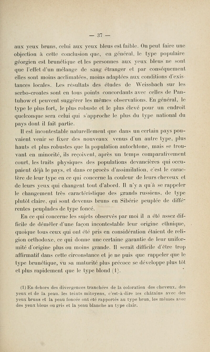 aux yeux bruns, celui aux yeux bleus est faible. On peut faire une objection à cette conclusion que, en général, le type populaire géorgien est brunétique et les personnes aux yeux bleus ne sont que l'effet d'un mélange de sang étranger et par conséquement elles sont moins acclimatées, moins adaptées aux conditions d'exis tances locales. Les résultats des études de Weissbach sur les serbo-croates sont en tous points concordants avec celles de Pan- tuhow et peuvent suggérer les mêmes observations. En général, le type le plus fort, le plus robuste et le plus élevé pour un endroit quelconque sera celui qui s'approche le plus du type national du pays dont il fait partie. Il est incontestable naturellement que dans un certain pays pou- vaient venir se fixer des nouveaux venus dun autre type, plus hauts et plus robustes que la population autochtone, mais se trou- vant en minorité, ils reçoivent, après un temps comparativement court, les traits physiques des populations devancières qui occu- paient déjà le pays, et dans ce procès d'assimilation, c'est le carac- tère de leur type en ce qui concerne la couleur de leurs cheveux et de leurs yeux qui changent tout d'abord. Il n'y a qu'à se rappeler le changement très caractéristique des grands russiens, de type plutôt claire, qui sont devenus bruns en Sibérie peuplée de diffé- rentes peuplades de type foncé. En ce qui concerne les sujets observés par moi il a été assez dif- ficile de démêler d'une façon incontestable leur origine ethnique, quoique tous ceux qui ont été pris en considération étaient de reli- gion orthodoxe, ce qui donne une certaine garantie de leur unifor- mité d'origine plus ou moins grande. Il serait difficile d'être trop affirmatif dans cette circonstance et je ne puis que rappeler que le type brunétique, vu sa maturité plus précoce se développe plus tôt et plus rapidement que le type blond (1). (l)En dehors des divergences tranchées de la coloration des cheveux, des yeux et de la peau, les teints mitoyens, c'est-à-dire les châtains avec des yeux bruns et la peau foncée ont été rapportés au type brun, les mêmes avec des yenx bleus ou gris et la peau blanche au type clair.