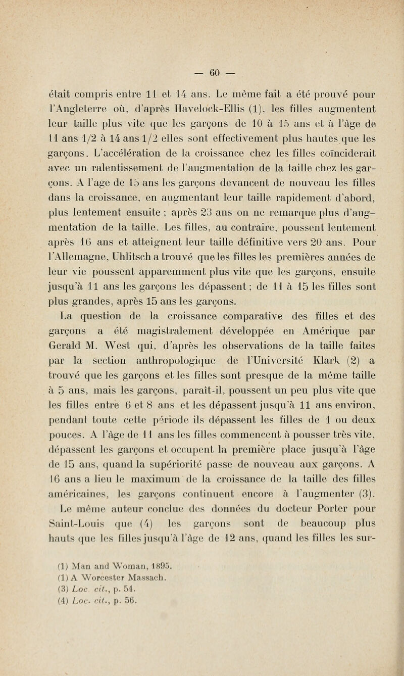 était compris entre 11 et 14 ans. Le même fait a été prouvé pour l'Angleterre où, d'après Havelock-Ellis (1), les filles augmentent leur taille plus vite que les garçons de 10 à 15 ans et à l'âge de Il ans 1/2 à 14 ans 1/2 elles sont effectivement plus hautes que les garçons. L'accélération de la croissance chez les filles coïnciderait avec un ralentissement de l'augmentation de la taille chez les gar- çons. A l'âge de 15 ans les garçons devancent de nouveau les filles dans la croissance, en augmentant leur taille rapidement d'abord, plus lentement ensuite ; après 23 ans on ne remarque plus d'aug- mentation de la taille. Les filles, au contraire, poussent lentement après 16 ans et atteignent leur taille définitive vers 20 ans. Pour l'Allemagne, Uhlitsch a trouvé que les filles les premières années de leur vie poussent apparemment plus vite que les garçons, ensuite jusqu'à 11 ans les garçons les dépassent ; de 11 à 15 les filles sont plus grandes, après 15 ans les garçons. La question de la croissance comparative des filles et des garçons a été magistralement développée en Amérique par Gerald M. West qui, d'après les observations de la taille faites par la section anthropologique de l'Université Klark (2) a trouvé que les garçons et les filles sont presque de la même taille à 5 ans, mais les garçons, paraît-il, poussent un peu plus vite que les filles entre 6 et 8 ans et les dépassent jusqu'à 11 ans environ, pendant toute cette période ils dépassent les filles de 1 ou deux pouces. A l'âge de 11 ans les filles commencent à pousser très vite, dépassent les garçons et occupent la première place jusqu'à 1 âge de 15 ans, quand la supériorité passe de nouA^eau aux garçons. A 16 ans a lieu le maximum de la croissance de la taille des filles américaines, les garçons continuent encore à l'augmenter (3). Le même auteur conclue dos données du docteur Porter pour Saint-Louis que (4) Les garçons sont de beaucoup plus hauts que les filles jusqu'à l'âge de 12 ans, quand les filles les sur- fis Mnn and Woman, 1895. (1) A Worcester Massach. (?>> Loc cit., p. 54. (4) Loc ai., p. 56.