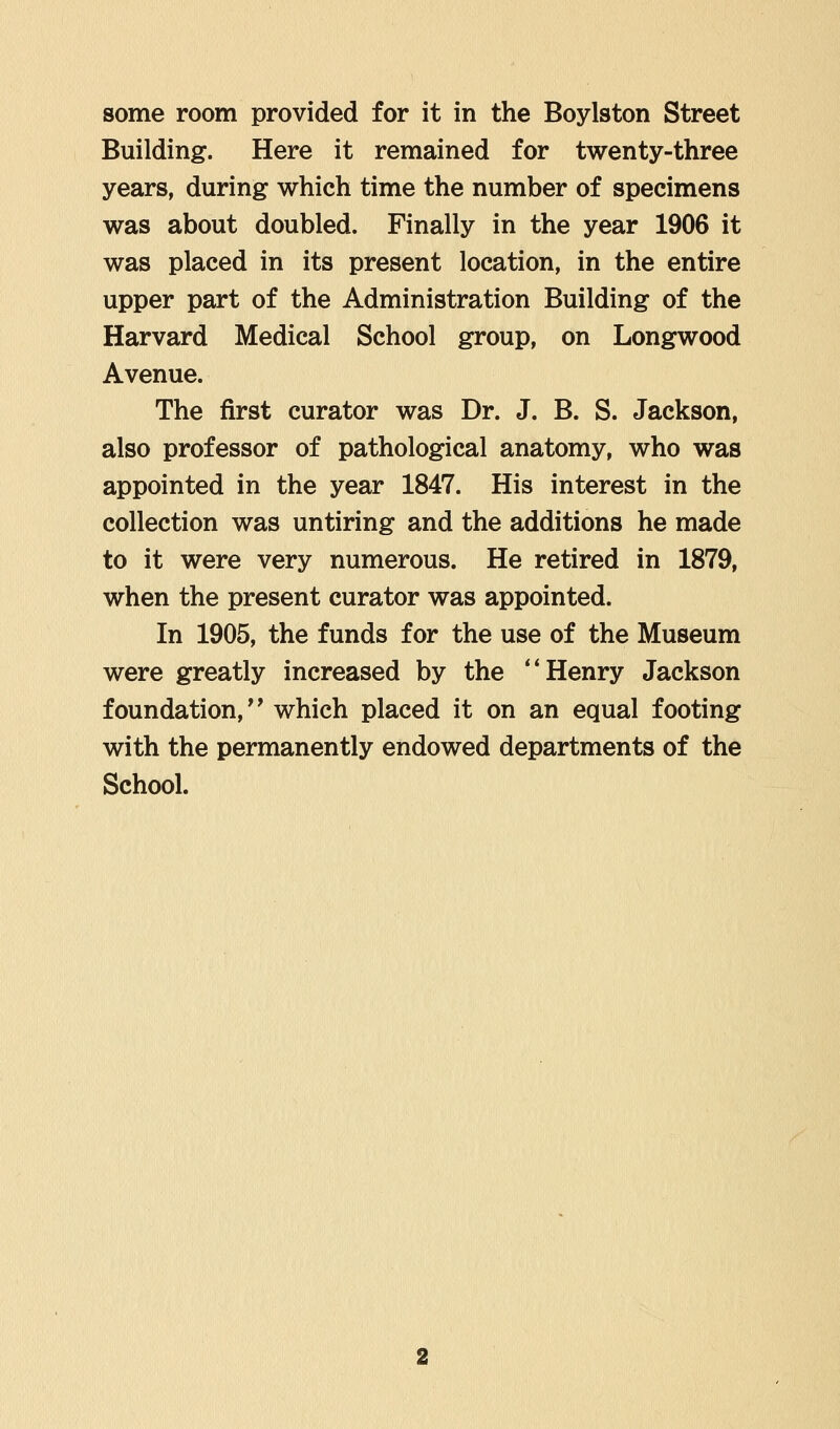 some room provided for it in the Boylston Street Building. Here it remained for twenty-three years, during which time the number of specimens was about doubled. Finally in the year 1906 it was placed in its present location, in the entire upper part of the Administration Building of the Harvard Medical School group, on Longwood Avenue. The first curator was Dr. J. B. S. Jackson, also professor of pathological anatomy, who was appointed in the year 1847. His interest in the collection was untiring and the additions he made to it were very numerous. He retired in 1879, when the present curator was appointed. In 1905, the funds for the use of the Museum were greatly increased by the  Henry Jackson foundation, which placed it on an equal footing with the permanently endowed departments of the School.