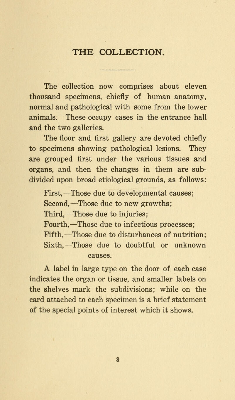 THE COLLECTION. The collection now comprises about eleven thousand specimens, chiefly of human anatomy, normal and pathological with some from the lower animals. These occupy cases in the entrance hall and the two galleries. The floor and first gallery are devoted chiefly to specimens showing pathological lesions. They are grouped first under the various tissues and organs, and then the changes in them are sub- divided upon broad etiological grounds, as follows: First,—Those due to developmental causes; Second,—Those due to new growths; Third,—Those due to injuries; Fourth,—Those due to infectious processes; Fifth,—Those due to disturbances of nutrition; Sixth,—Those due to doubtful or unknown causes. A label in large type on the door of each case indicates the organ or tissue, and smaller labels on the shelves mark the subdivisions; while on the card attached to each specimen is a brief statement of the special points of interest which it shows.