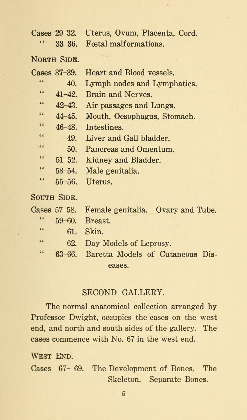 Cases 29-32. Uterus, Ovum, Placenta, Cord. 33-36. Foetal malformations. North Side. Cases 37-39. Heart and Blood vessels. 40. Lymph nodes and Lymphatics. 1 41-42. Brain and Nerves. 1 42-43. Air passages and Lungs. 1 44-45. Mouth, Oesophagus, Stomach. ' 46-48. Intestines. 49. Liver and Gall bladder. 50. Pancreas and Omentum. 1 51-52. Kidney and Bladder. ' 53-54. Male genitalia. ' 55-56. Uterus. South Side. Cases 57-58. Female genitalia. Ovary and Tube  59-60. Breast. 61. Skin. 62. Day Models of Leprosy.  63-66. Baretta Models of Cutaneous Dis- eases. SECOND GALLERY. The normal anatomical collection arranged by Professor Dwight, occupies the cases on the west end, and north and south sides of the gallery. The cases commence with No. 67 in the west end. West End. Cases 67- 69. The Development of Bones. The Skeleton. Separate Bones.