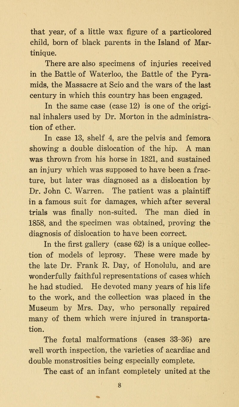 that year, of a little wax figure of a particolored child, born of black parents in the Island of Mar- tinique. There are also specimens of injuries received in the Battle of Waterloo, the Battle of the Pyra- mids, the Massacre at Scio and the wars of the last century in which this country has been engaged. In the same case (case 12) is one of the origi- nal inhalers used by Dr. Morton in the administra- tion of ether. In case 13, shelf 4, are the pelvis and femora showing a double dislocation of the hip. A man was thrown from his horse in 1821, and sustained an injury which was supposed to have been a frac- ture, but later was diagnosed as a dislocation by Dr. John C. Warren. The patient was a plaintiff in a famous suit for damages, which after several trials was finally non-suited. The man died in 1858, and the specimen was obtained, proving the diagnosis of dislocation to have been correct. In the first gallery (case 62) is a unique collec- tion of models of leprosy. These were made by the late Dr. Frank R. Day, of Honolulu, and are wonderfully faithful representations of cases which he had studied. He devoted many years of his life to the work, and the collection was placed in the Museum by Mrs. Day, who personally repaired many of them which were injured in transporta- tion. The foetal malformations (cases 33-36) are well worth inspection, the varieties of acardiac and double monstrosities being especially complete. The cast of an infant completely united at the