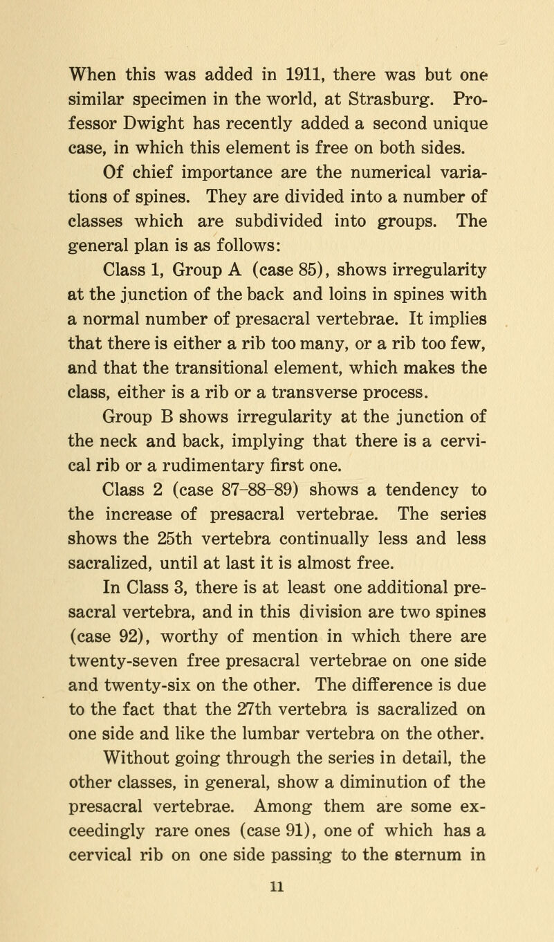 When this was added in 1911, there was but one similar specimen in the world, at Strasburg. Pro- fessor Dwight has recently added a second unique case, in which this element is free on both sides. Of chief importance are the numerical varia- tions of spines. They are divided into a number of classes which are subdivided into groups. The general plan is as follows: Class 1, Group A (case 85), shows irregularity at the junction of the back and loins in spines with a normal number of presacral vertebrae. It implies that there is either a rib too many, or a rib too few, and that the transitional element, which makes the class, either is a rib or a transverse process. Group B shows irregularity at the junction of the neck and back, implying that there is a cervi- cal rib or a rudimentary first one. Class 2 (case 87-88-89) shows a tendency to the increase of presacral vertebrae. The series shows the 25th vertebra continually less and less sacralized, until at last it is almost free. In Class 3, there is at least one additional pre- sacral vertebra, and in this division are two spines (case 92), worthy of mention in which there are twenty-seven free presacral vertebrae on one side and twenty-six on the other. The difference is due to the fact that the 27th vertebra is sacralized on one side and like the lumbar vertebra on the other. Without going through the series in detail, the other classes, in general, show a diminution of the presacral vertebrae. Among them are some ex- ceedingly rare ones (case 91), one of which has a cervical rib on one side passing to the sternum in ll