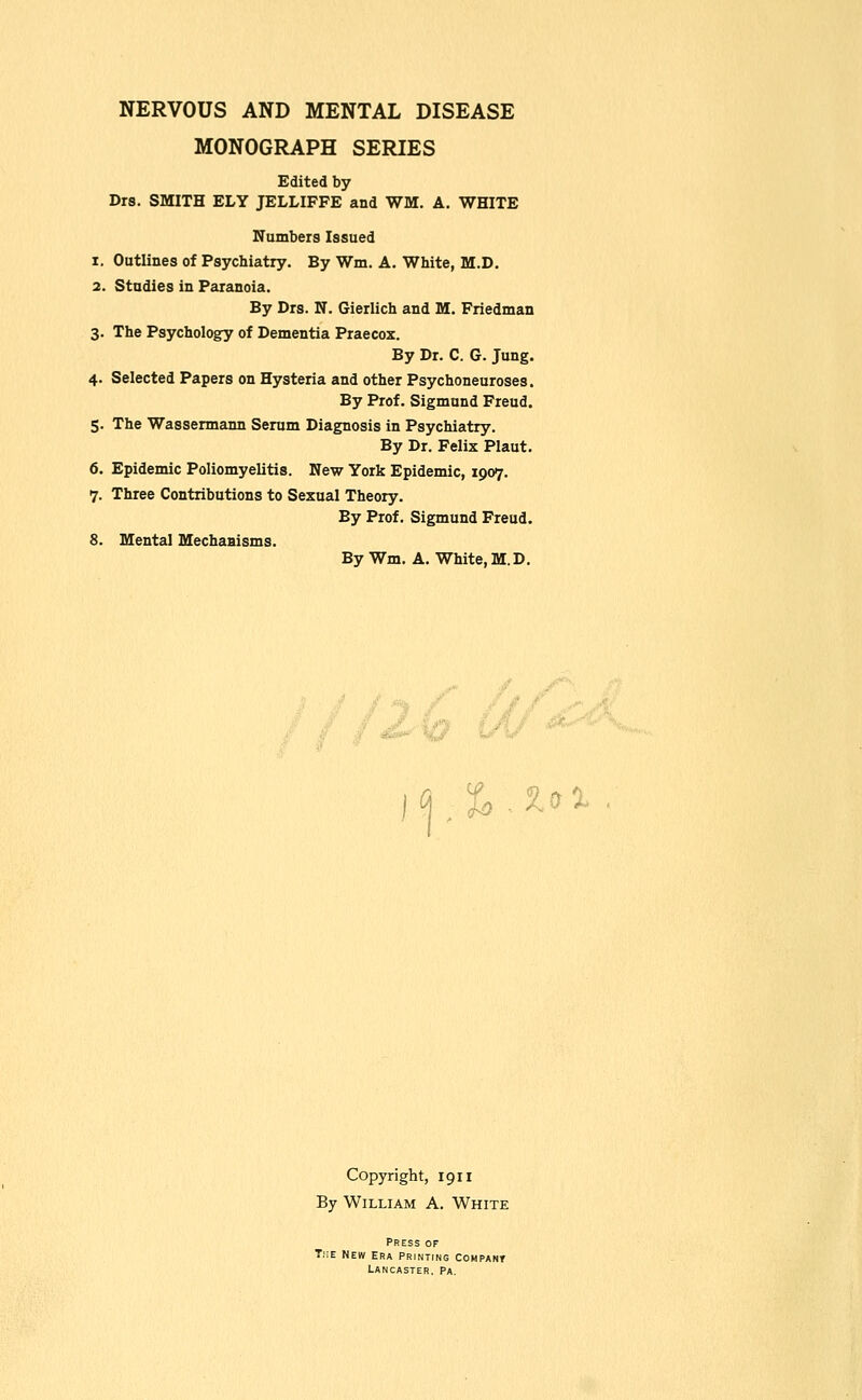 NERVOUS AND MENTAL DISEASE MONOGRAPH SERIES Edited by Drs. SMITH ELY JELLIFFE and WM. A. WHITE Numbers Issued 1. Outlines of Psychiatry. By Wm. A. White, M.D. 2. Studies in Paranoia. By Drs. N. Gierlich and M, Friedman 3. The Psychology of Dementia Praecox. By Dr. C. G. Jung. 4. Selected Papers on Hysteria and other Psychoneuroses. By Prof. Sigmund Freud. 5. The Wassermann Serum Diagnosis in Psychiatry. By Dr. Felix Plaut. 6. Epidemic Poliomyelitis. New York Epidemic, 1907. 7. Three Contributions to Sexual Theory. By Prof. Sigmund Freud. 8. Mental Mechanisms. By Wm. A. White,M.D. ■*^ ' .n -I f J / .^. H, j^.^^i- Copyright, 1911 By William A. White Press of T.;e New era PRiNirNO Cohpant Lancaster, Pa.