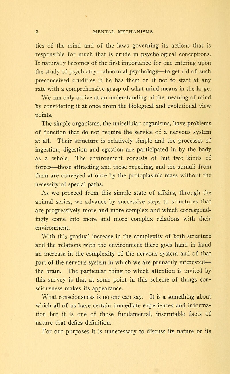 ties of the mind and of the laws governing its actions that is responsible for much that is crude in psychological conceptions. It naturally becomes of the first importance for one entering upon the study of psychiatry—abnormal psychology—to get rid of such preconceived crudities if he has them or if not to start at any rate with a comprehensive grasp of what mind means in the large. We can only arrive at an understanding of the meaning of mind by considering it at once from the biological and evolutional view points. The simple organisms, the unicellular organisms, have problems of function that do not require the service of a nervous system at all. Their structure is relatively simple and the processes of ingestion, digestion and egestion are participated in by the body as a whole. The environment consists of but two kinds of forces—those attracting and those repelling, and the stimuli from them are conveyed at once by the protoplasmic mass without the necessity of special paths. As we proceed from this simple state of affairs, through the animal series, we advance by successive steps to structures that are progressively more and more complex and which correspond- ingly come into more and more complex relations with their environment. With this gradual increase in the complexity of both structure and the relations with the environment there goes hand in hand an increase in the complexity of the nervous system and of that part of the nervous system in which we are primarily interested— the brain. The particular thing to which attention is invited by this survey is that at some point in this scheme of things con- sciousness makes its appearance. What consciousness is no one can say. It is a something about which all of us have certain immediate experiences and informa- tion but it is one of those fundamental, inscrutable facts of nature that defies definition. For our purposes it is unnecessary to discuss its nature or its