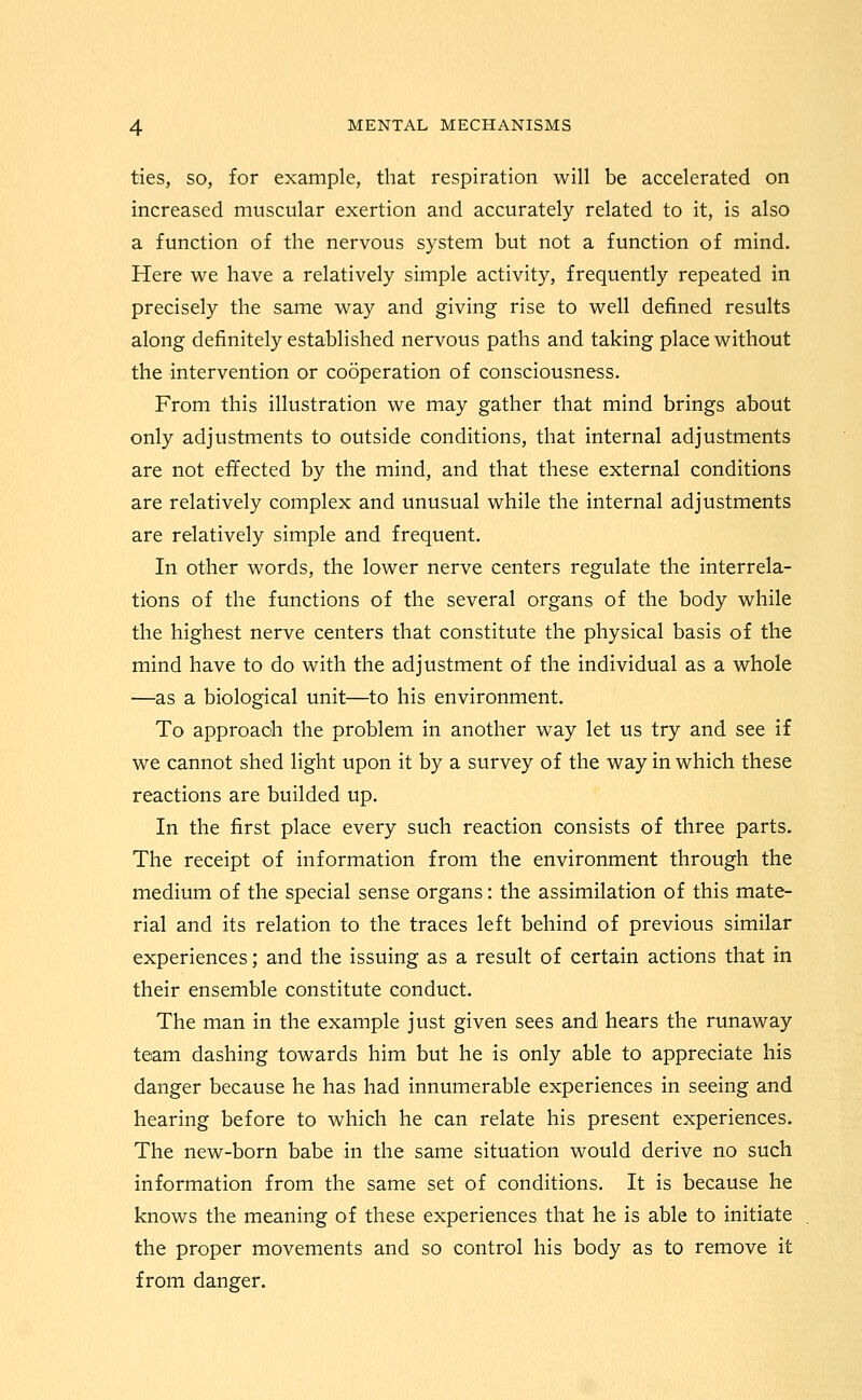 ties, SO, for example, that respiration will be accelerated on increased muscular exertion and accurately related to it, is also a function of the nervous system but not a function of mind. Here we have a relatively simple activity, frequently repeated in precisely the same way and giving rise to well defined results along definitely established nervous paths and taking place without the intervention or cooperation of consciousness. From this illustration we may gather that mind brings about only adjustments to outside conditions, that internal adjustments are not effected by the mind, and that these external conditions are relatively complex and unusual while the internal adjustments are relatively simple and frequent. In other words, the lower nerve centers regulate the interrela- tions of the functions of the several organs of the body while the highest nerve centers that constitute the physical basis of the mind have to do with the adjustment of the individual as a whole —as a biological unit—^to his environment. To approach the problem in another way let us try and see if we cannot shed light upon it by a survey of the way in which these reactions are builded up. In the first place every such reaction consists of three parts. The receipt of information from the environment through the medium of the special sense organs: the assimilation of this mate- rial and its relation to the traces left behind of previous similar experiences; and the issuing as a result of certain actions that in their ensemble constitute conduct. The man in the example just given sees and hears the runaway team dashing towards him but he is only able to appreciate his danger because he has had innumerable experiences in seeing and hearing before to which he can relate his present experiences. The new-born babe in the same situation would derive no such information from the same set of conditions. It is because he knows the meaning of these experiences that he is able to initiate the proper movements and so control his body as to remove it from danger.