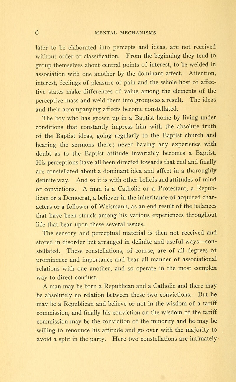 later to be elaborated into percepts and ideas, are not received without order or classification. From the beginning they tend to group themselves about central points of interest, to be welded in association with one another by the dominant affect. Attention, interest, feelings of pleasure or pain and the whole host of affec- tive states make differences of value among the elements of the perceptive mass and weld them into groups as a result. The ideas and their accompanying affects become constellated. The boy who has grown up in a Baptist home by living under conditions that constantly impress him with the absolute truth of the Baptist ideas, going regularly to the Baptist church and hearing the sermons there; never having any experience with doubt as to the Baptist attitude invariably becomes a Baptist. His perceptions have all been directed towards that end and finally are constellated about a dominant idea and affect in a thoroughly definite way. And so it is with other beliefs and attitudes of mind or convictions. A man is a Catholic or a Protestant, a Repub- lican or a Democrat, a believer in the inheritance of acquired char- acters or a follower of Weismann, as an end result of the balances that have been struck among his various experiences throughout life that bear upon these several issues. The sensory and perceptual material is then not received and stored in disorder but arranged in definite and useful ways—con- stellated. These constellations, of course, are of all degrees of prominence and importance and bear all manner of associational relations with one another, and so operate in the most complex way to direct conduct. A man may be born a Republican and a Catholic and there may be absolutely no relation between these two convictions. But he may be a Republican and believe or not in the wisdom of a tariff commission, and finally his conviction on the wisdom of the tariff commission may be the conviction of the minority and he may be willing to renounce his attitude and go over with the majority to avoid a split in the party. Here two constellations are intimately