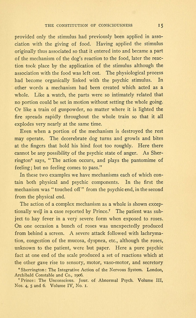 provided only the stimulus had previously been appHed in asso- ciation with the giving of food. Having applied the stimulus originally thus associated so that it entered into and became a part of the mechanism of the dog's reaction to the food, later the reac- tion took place by the application of the stimulus although the association with the food was left out. The physiological process had become organically linked with the psychic stimulus. In other words a mechanism had been created which acted as a whole. Like a watch, the parts were so intimately related that no portion could be set in motion without setting the whole going. Or like a train of gunpowder, no matter where it is lighted the fire spreads rapidly throughout the whole train so that it all explodes very nearly at the same time. Even when a portion of the mechanism is destroyed the rest may operate. The decerebrate dog turns and growls and bites at the fingers that hold his hind foot too roughly. Here there cannot be any possibility of the psychic state of anger. As Sher- rington® says, The action occurs, and plays the pantomime of feeling; but no feeling comes to pass. In these two examples we have mechanisms each of which con- tain both physical and psychic components. In the first the mechanism was  touched off  from the psychic end, in the second from the physical end. The action of a complex mechanism as a whole is shown excep- tionally well in a case reported by Prince.'^ The patient was sub- ject to hay fever in a very severe form when exposed to roses. On one occasion a bunch of roses was unexpectedly produced from behind a screen. A severe attack followed with lachryma- tion, congestion of the mucosa, dyspnea, etc., although the roses, unknown to the patient, were but paper. Here a pure psychic fact at one end of the scale produced a set of reactions which at the other gave rise to sensory, motor, vaso-motor, and secretory 'Sherrington: The Integrative Action of the Nervous System. London, Archibald Constable and Co., 1906. ' Prince: The Unconscious. Jour, of Abnormal Psych. Volume III, Nos. 4, 5 and 6. Volume IV, No. i.