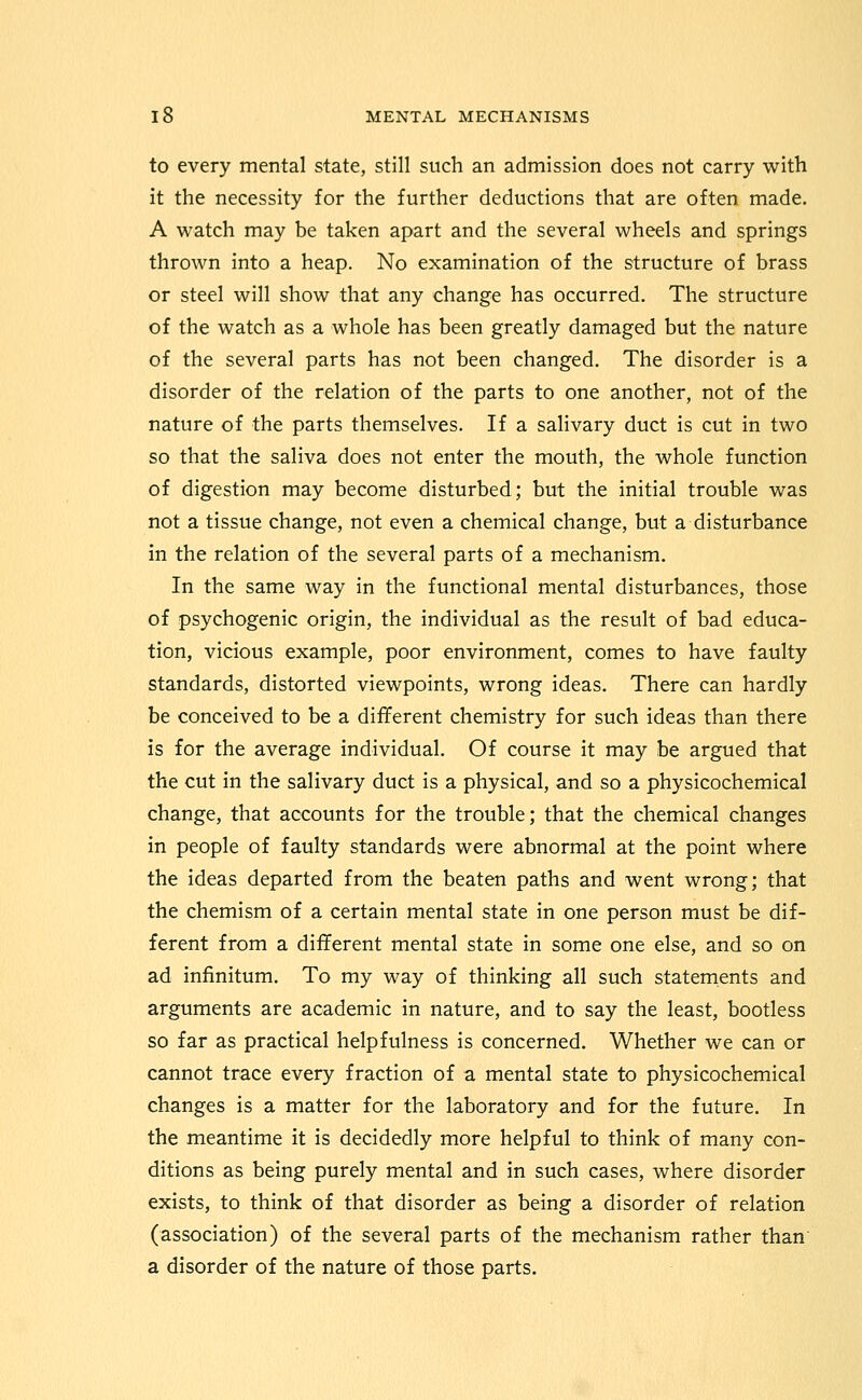 to every mental state, still such an admission does not carry with it the necessity for the further deductions that are often made. A watch may be taken apart and the several wheels and springs thrown into a heap. No examination of the structure of brass or steel will show that any change has occurred. The structure of the watch as a whole has been greatly damaged but the nature of the several parts has not been changed. The disorder is a disorder of the relation of the parts to one another, not of the nature of the parts themselves. If a salivary duct is cut in two so that the saliva does not enter the mouth, the whole function of digestion may become disturbed; but the initial trouble was not a tissue change, not even a chemical change, but a disturbance in the relation of the several parts of a mechanism. In the same way in the functional mental disturbances, those of psychogenic origin, the individual as the result of bad educa- tion, vicious example, poor environment, comes to have faulty standards, distorted viewpoints, wrong ideas. There can hardly be conceived to be a different chemistry for such ideas than there is for the average individual. Of course it may be argued that the cut in the salivary duct is a physical, and so a physicochemical change, that accounts for the trouble; that the chemical changes in people of faulty standards were abnormal at the point where the ideas departed from the beaten paths and went wrong; that the chemism of a certain mental state in one person must be dif- ferent from a different mental state in some one else, and so on ad infinitum. To my way of thinking all such statements and arguments are academic in nature, and to say the least, bootless so far as practical helpfulness is concerned. Whether we can or cannot trace every fraction of a mental state to physicochemical changes is a matter for the laboratory and for the future. In the meantime it is decidedly more helpful to think of many con- ditions as being purely mental and in such cases, where disorder exists, to think of that disorder as being a disorder of relation (association) of the several parts of the mechanism rather than' a disorder of the nature of those parts.