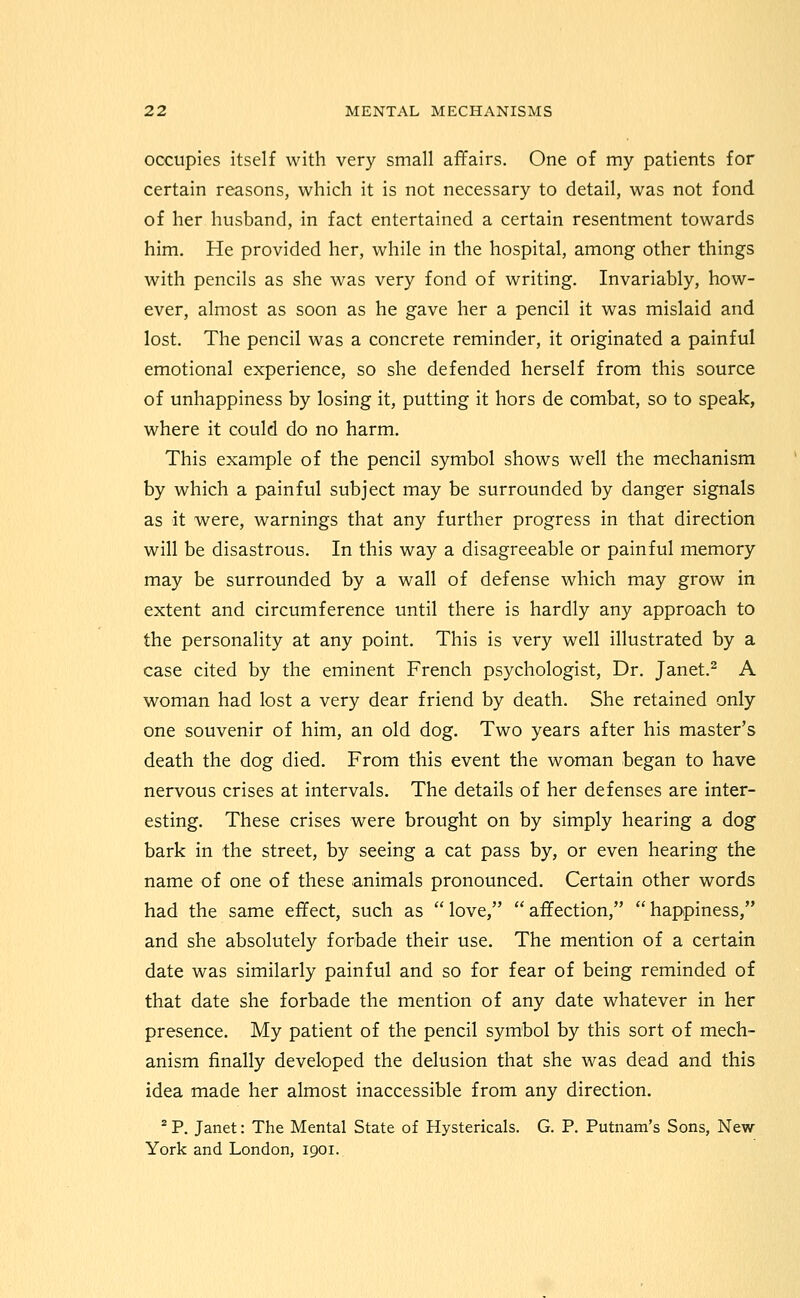 occupies itself with very small affairs. One of my patients for certain reasons, which it is not necessary to detail, was not fond of her husband, in fact entertained a certain resentment towards him. He provided her, while in the hospital, among other things with pencils as she was very fond of writing. Invariably, how- ever, almost as soon as he gave her a pencil it was mislaid and lost. The pencil was a concrete reminder, it originated a painful emotional experience, so she defended herself from this source of unhappiness by losing it, putting it hors de combat, so to speak, where it could do no harm. This example of the pencil symbol shows well the mechanism by which a painful subject may be surrounded by danger signals as it were, warnings that any further progress in that direction will be disastrous. In this way a disagreeable or painful memory may be surrounded by a wall of defense which may grow in extent and circumference until there is hardly any approach to the personality at any point. This is very well illustrated by a case cited by the eminent French psychologist, Dr. Janet.^ A M^oman had lost a very dear friend by death. She retained only one souvenir of him, an old dog. Two years after his master's death the dog died. From this event the woman began to have nervous crises at intervals. The details of her defenses are inter- esting. These crises were brought on by simply hearing a dog bark in the street, by seeing a cat pass by, or even hearing the name of one of these animals pronounced. Certain other words had the same effect, such as  love,  affection,  happiness, and she absolutely forbade their use. The mention of a certain date was similarly painful and so for fear of being reminded of that date she forbade the mention of any date whatever in her presence. My patient of the pencil symbol by this sort of mech- anism finally developed the delusion that she was dead and this idea made her almost inaccessible from any direction. ^ P. Janet: The Mental State of Hystericals. G. P. Putnam's Sons, New- York and London, 1901.