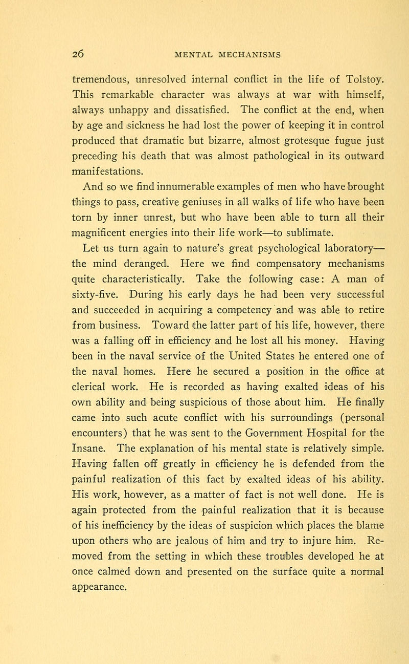 tremendous, unresolved internal conflict in the life of Tolstoy. This remarkable character was always at war with himself, always unhappy and dissatisfied. The conflict at the end, when by age and sickness he had lost the power of keeping it in control produced that dramatic but bizarre, almost grotesque fugue just preceding his death that was almost pathological in its outward manifestations. And so we find innumerable examples of men who have brought things to pass, creative geniuses in all walks of life who have been torn by inner unrest, but who have been able to turn all their magnificent energies into their life work—to sublimate. Let us turn again to nature's great psychological laboratory— the mind deranged. Here we find compensatory mechanisms quite characteristically. Take the following case: A man of sixty-five. During his early days he had been very successful and succeeded in acquiring a competency and was able to retire from business. Toward the latter part of his life, however, there was a falling off in efficiency and he lost all his money. Having been in the naval service of the United States he entered one of the naval homes. Here he secured a position in the office at clerical work. He is recorded as having exalted ideas of his own ability and being suspicious of those about him. He finally came into such acute conflict with his surroundings (personal encounters) that he was sent to the Government Hospital for the Insane. The explanation of his mental state is relatively simple. Having fallen off greatly in efficiency he is defended from the painful realization of this fact by exalted ideas of his ability. His work, however, as a matter of fact is not well done. He is again protected from the painful realization that it is because of his inefficiency by the ideas of suspicion which places the blame upon others who are jealous of him and try to injure him. Re- moved from the setting in which these troubles developed he at once calmed down and presented on the surface quite a normal appearance.