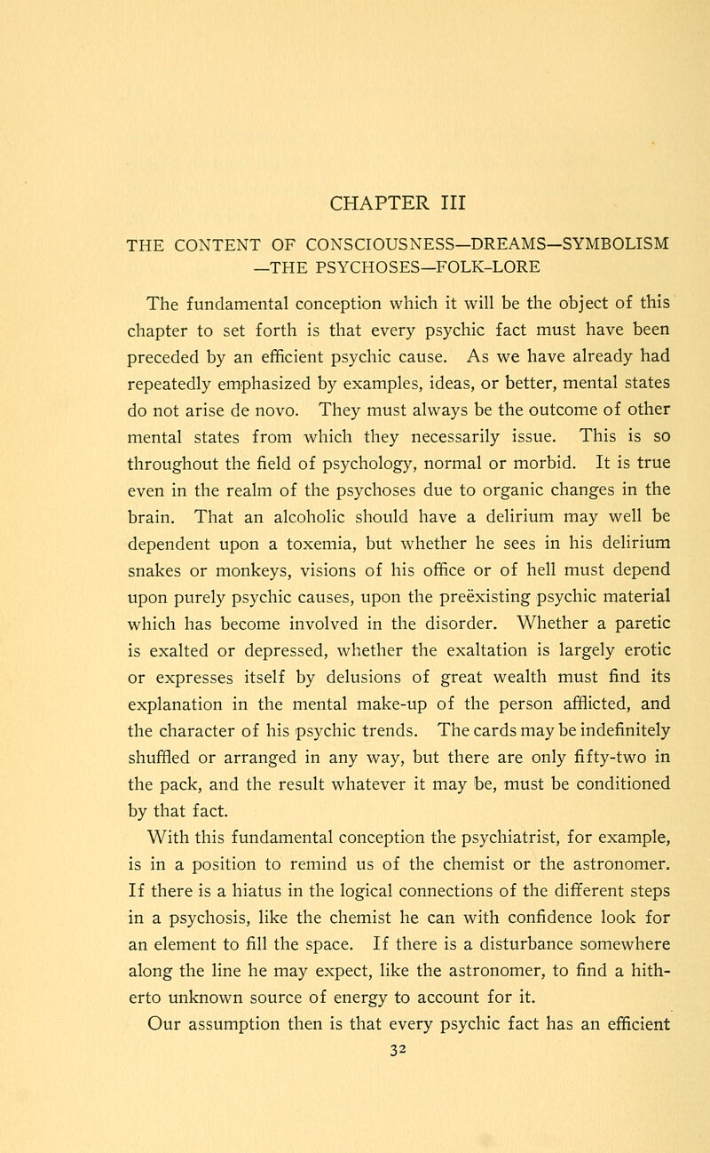 CHAPTER III THE CONTENT OF CONSCIOUSNESS—DREAMS—SYMBOLISM —THE PSYCHOSES—FOLK-LORE The fundamental conception which it will be the object of this chapter to set forth is that every psychic fact must have been preceded by an efficient psychic cause. As we have already had repeatedly emphasized by examples, ideas, or better, mental states do not arise de novo. They must always be the outcome of other mental states from which they necessarily issue. This is so throughout the field of psychology, normal or morbid. It is true even in the realm of the psychoses due to organic changes in the brain. That an alcoholic should have a delirium may well be dependent upon a toxemia, but whether he sees in his delirium snakes or monkeys, visions of his office or of hell must depend upon purely psychic causes, upon the preexisting psychic material which has become involved in the disorder. Whether a paretic is exalted or depressed, whether the exaltation is largely erotic or expresses itself by delusions of great wealth must find its explanation in the mental make-up of the person afflicted, and the character of his psychic trends. The cards may be indefinitely shuffled or arranged in any way, but there are only fifty-two in the pack, and the result whatever it may be, must be conditioned by that fact. With this fundamental conception the psychiatrist, for example, is in a position to remind us of the chemist or the astronomer. If there is a hiatus in the logical connections of the different steps in a psychosis, like the chemist he can with confidence look for an element to fill the space. If there is a disturbance somewhere along the line he may expect, like the astronomer, to find a hith- erto unknown source of energy to account for it. Our assumption then is that every psychic fact has an efficient