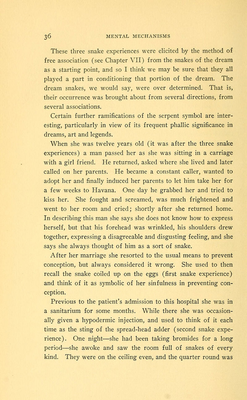 These three snake experiences were elicited by the method of free association (see Chapter VII) from the snakes of the dream as a starting point, and so I think we may be sure that they all played a part in conditioning that portion of the dream. The dream snakes, we would say, were over determined. That is, their occurrence was brought about from several directions, from several associations. Certain further ramifications of the serpent symbol are inter- esting, particularly in view of its frequent phallic significance in dreams, art and legends. When she was twelve years old (it was after the three snake experiences) a man passed her as she was sitting in a carriage with a girl friend. He returned, asked where she lived and later called on her parents. He became a constant caller, wanted to adopt her and finally induced her parents to let him take her for a few weeks to Havana. One day he grabbed her and tried to kiss her. She fought and screamed, was much frightened and went to her room and cried; shortly after she returned home. In describing this man she says she does not know how to express herself, but that his forehead was wrinkled, his shoulders drew together, expressing a disagreeable and disgusting feeling, and she says she always thought of him as a sort of snake. After her marriage she resorted to the usual means to prevent conception, but always considered it wrong. She used to then recall the snake coiled up on the eggs (first snake experience) and think of it as symbolic of her sinfulness in preventing con- ception. Previous to the patient's admission to this hospital she was in a sanitarium for some months. While there she was occasion- ally given a hypodermic injection, and used to think of it each time as the sting of the spread-head adder (second snake expe- rience). One night—she had been taking bromides for a long period—she awoke and saw the room full of snakes of every kind. They were on the ceiling even, and the quarter round was