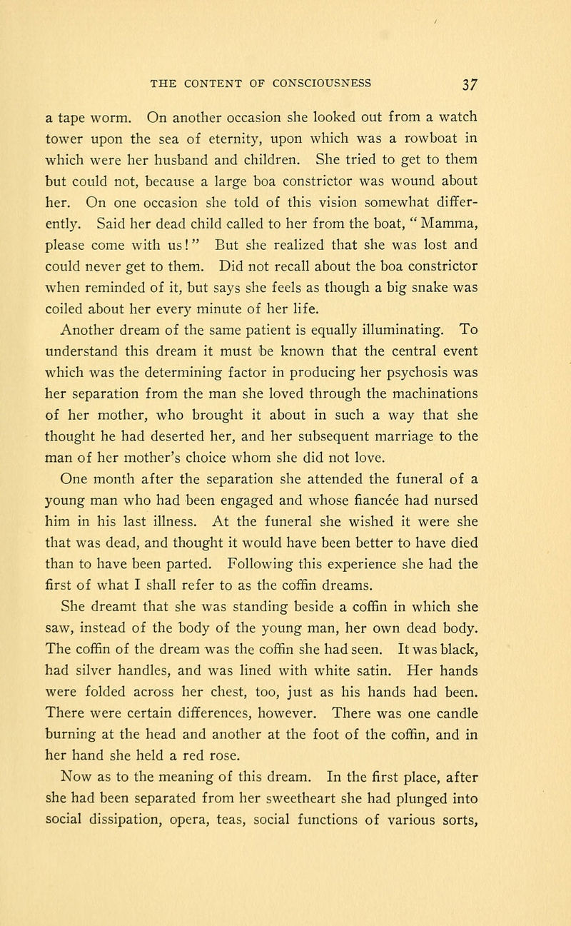 a tape worm. On another occasion she looked out from a watch tower upon the sea of eternity, upon which was a rowboat in which were her husband and children. She tried to get to them but could not, because a large boa constrictor was wound about her. On one occasion she told of this vision somewhat differ- ently. Said her dead child called to her from the boat,  Mamma, please come with us! But she realized that she was lost and could never get to them. Did not recall about the boa constrictor when reminded of it, but says she feels as though a big snake was coiled about her every minute of her life. Another dream of the same patient is equally illuminating. To understand this dream it must be known that the central event which was the determining factor in producing her psychosis was her separation from the man she loved through the machinations of her mother, who brought it about in such a way that she thought he had deserted her, and her subsequent marriage to the man of her mother's choice whom she did not love. One month after the separation she attended the funeral of a young man who had been engaged and whose fiancee had nursed him in his last illness. At the funeral she wished it were she that was dead, and thought it would have been better to have died than to have been parted. Following this experience she had the first of what I shall refer to as the cofifin dreams. She dreamt that she was standing beside a coffin in which she saw, instead of the body of the young man, her own dead body. The coffin of the dream was the coffin she had seen. It was black, had silver handles, and was lined with white satin. Her hands were folded across her chest, too, just as his hands had been. There were certain differences, however. There was one candle burning at the head and another at the foot of the coffin, and in her hand she held a red rose. Now as to the meaning of this dream. In the first place, after she had been separated from her sweetheart she had plunged into social dissipation, opera, teas, social functions of various sorts.