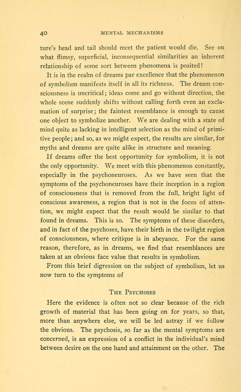 ture's head and tail should meet the patient would die. See on what flimsy, superficial, inconsequential similarities an inherent relationship of some sort between phenomena is posited! It is in the realm of dreams par excellence that the phenomenon of symbolism manifests itself in all its richness. The dream con- sciousness is uncritical; ideas come and go without direction, the whole scene suddenly shifts without calling forth even an excla- mation of surprise; the faintest resemblance is enough to cause one object to symbolize another. We are deahng with a state of mind quite as lacking in intelligent selection as the mind of primi- tive people; and so, as we might expect, the results are similar, for myths and dreams are quite alike in structure and meaning. If dreams offer the best opportunity for symbolism, it is not the only opportunity. We meet with this phenomenon constantly, especially in the psychoneuroses. As we have seen that the symptoms of the psychoneuroses have their inception in a region of consciousness that is removed from the full, bright light of conscious awareness, a region that is not in the focus of atten- tion, we might expect that the result would be similar to that found in dreams. This is so. The symptoms of these disorders, and in fact of the psychoses, have their birth in the twilight region of consciousness, where critique is in abeyance. For the same reason, therefore, as in dreams, we find that resemblances are taken at an obvious face value that results in symbolism. From this brief digression on the subject of symbolism, let us now turn to the symptoms of The Psychoses Here the evidence is often not so clear because of the rich growth of material that has been going on for years, so that, more than anywhere else, we will be led astray if we follow the obvious. The psychosis, so far as the mental symptoms are concerned, is an expression of a conflict in the individual's mind between desire on the one hand and attainment on the other. The