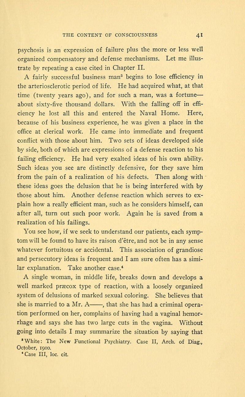 psychosis is an expression of failure plus the more or less well organized compensatory and defense mechanisms. Let me illus- trate by repeating a case cited in Chapter 11. A fairly successful business man^ begins to lose efficiency in the arteriosclerotic period of life. He had acquired what, at that time (twenty years ago), and for such a man, was a fortune— about sixty-five thousand dollars. With the falling off in effi- ciency he lost all this and entered the Naval Home. Here, because of his business experience, he was given a place in the office at clerical work. He came into immediate and frequent conflict with those about him. Two sets of ideas developed side by side, both of which are expressions of a defense reaction to his failing efficiency. He had very exalted ideas of his own ability. Such ideas you see are distinctly defensive, for they save him from the pain of a realization of his defects. Then along with these ideas goes the delusion that he is being interfered with by those about him. Another defense reaction which serves to ex- plain how a really efficient man, such as he considers himself, can after all, turn out such poor work. Again he is saved from a realization of his failings. You see how, if we seek to understand our patients, each symp- tom will be found to have its raison d'etre, and not be in any sense whatever fortuitous or accidental. This association of grandiose and persecutory ideas is frequent and I am sure often has a simi- lar explanation. Take another case.* A single woman, in middle life, breaks down and develops a well marked prsecox type of reaction, with a loosely organized system of delusions of marked sexual coloring. She believes that she is married to a Mr. A , that she has had a criminal opera- tion performed on her, complains of having had a vaginal hemor- rhage and says she has two large cuts in the vagina. Without going into details I may summarize the situation by saying that 'White: The New Functional Psychiatry. Case II, Arch, of Diag., October, 1910. * Case III, loc. cit.