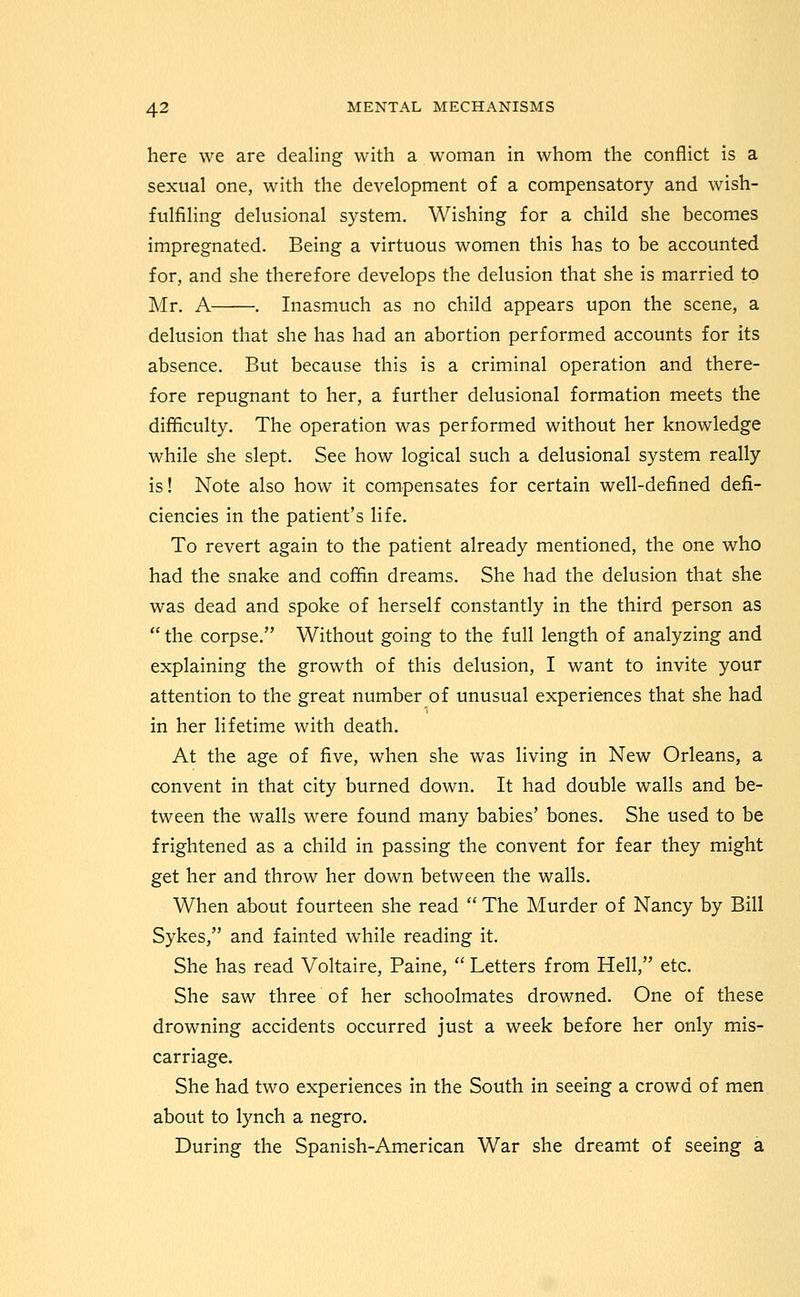 here we are dealing with a woman in whom the conflict is a sexual one, with the development of a compensatory and wish- fulfiling delusional system. Wishing for a child she becomes impregnated. Being a virtuous women this has to be accounted for, and she therefore develops the delusion that she is married to Mr. A . Inasmuch as no child appears upon the scene, a delusion that she has had an abortion performed accounts for its absence. But because this is a criminal operation and there- fore repugnant to her, a further delusional formation meets the difficulty. The operation was performed without her knowledge while she slept. See how logical such a delusional system really is! Note also how it compensates for certain well-defined defi- ciencies in the patient's life. To revert again to the patient already mentioned, the one who had the snake and coffin dreams. She had the delusion that she was dead and spoke of herself constantly in the third person as  the corpse. Without going to the full length of analyzing and explaining the growth of this delusion, I want to invite your attention to the great number of unusual experiences that she had in her lifetime with death. At the age of five, when she was living in New Orleans, a convent in that city burned down. It had double walls and be- tween the walls were found many babies' bones. She used to be frightened as a child in passing the convent for fear they might get her and throw her down between the walls. When about fourteen she read  The Murder of Nancy by Bill Sykes, and fainted while reading it. She has read Voltaire, Paine,  Letters from Hell, etc. She saw three of her schoolmates drowned. One of these drowning accidents occurred just a week before her only mis- carriage. She had two experiences in the South in seeing a crowd of men about to lynch a negro. During the Spanish-American War she dreamt of seeing a