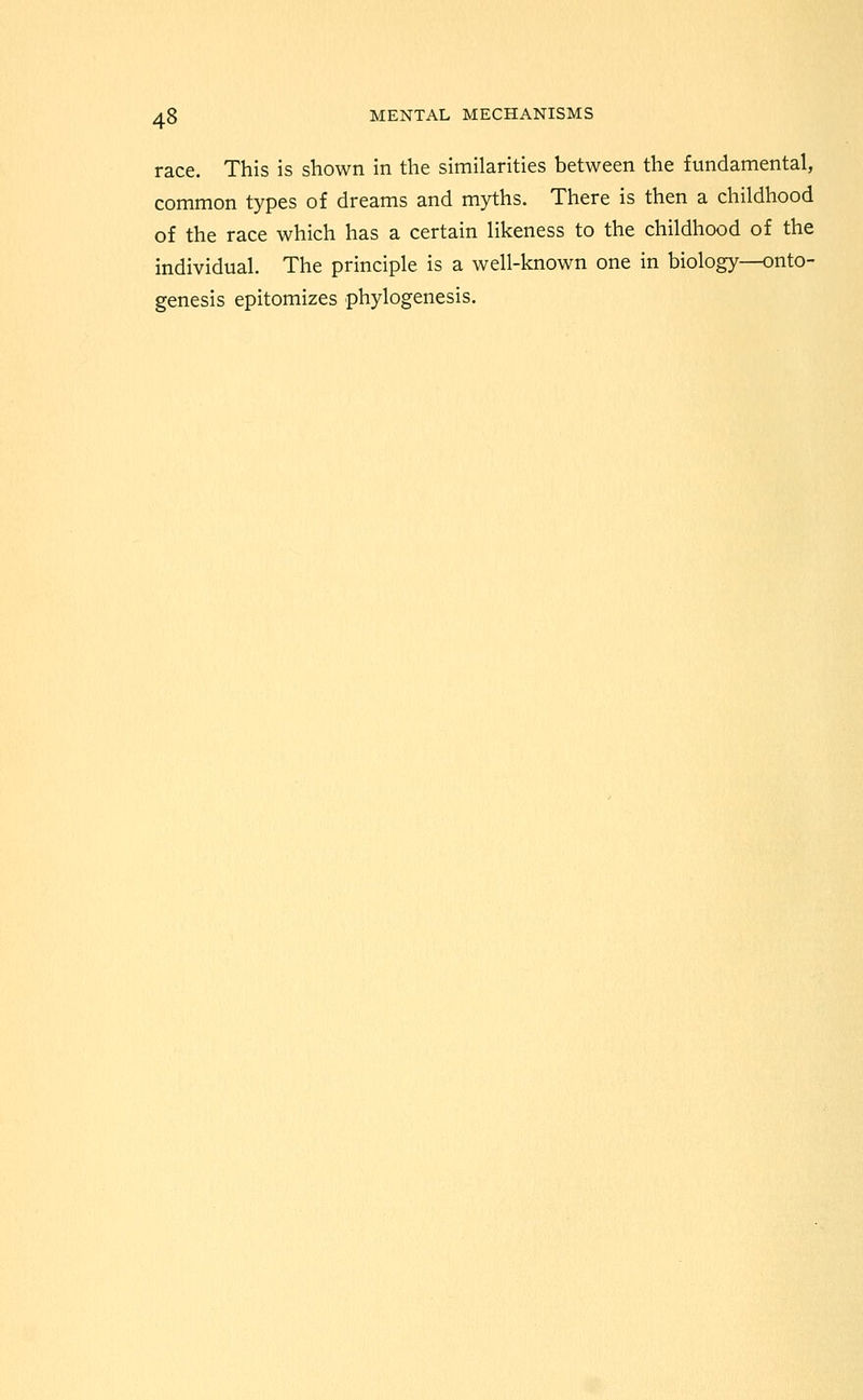 race. This is shown in the similarities between the fundamental, common types of dreams and myths. There is then a childhood of the race which has a certain likeness to the childhood of the individual. The principle is a well-known one in biology—onto- genesis epitomizes phylogenesis.