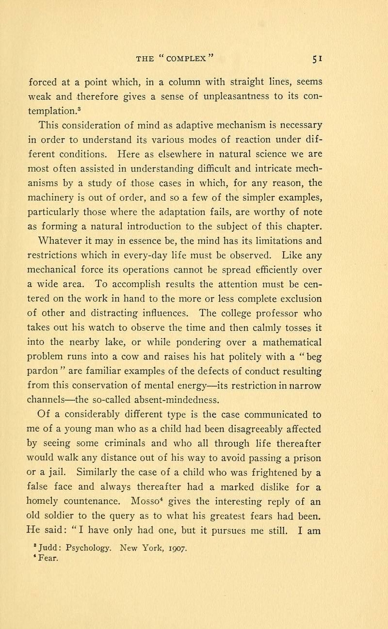 forced at a point which, in a column with straight lines, seems weak and therefore gives a sense of unpleasantness to its con- templation.^ This consideration of mind as adaptive mechanism is necessary in order to understand its various modes of reaction under dif- ferent conditions. Here as elsewhere in natural science we are most often assisted in understanding difficult and intricate mech- anisms by a study of those cases in which, for any reason, the machinery is out of order, and so a few of the simpler examples, particularly those where the adaptation fails, are worthy of note as forming a natural introduction to the subject of this chapter. Whatever it may in essence be, the mind has its limitations and restrictions which in every-day life must be observed. Like any mechanical force its operations cannot be spread efficiently over a wide area. To accomplish results the attention must be cen- tered on the work in hand to the more or less complete exclusion of other and distracting influences. The college professor who takes out his watch to observe the time and then calmly tosses it into the nearby lake, or while pondering over a mathematical problem runs into a cow and raises his hat politely with a beg pardon  are familiar examples of the defects of conduct resulting from this conservation of mental energy—its restriction in narrow channels—the so-called absent-mindedness. Of a considerably different type is the case communicated to me of a young man who as a child had been disagreeably affected by seeing some criminals and who all through life thereafter would walk any distance out of his way to avoid passing a prison or a jail. Similarly the case of a child who was frightened by a false face and always thereafter had a marked dislike for a homely countenance. Mosso* gives the interesting reply of an old soldier to the query as to what his greatest fears had been. He said:  I have only had one, but it pursues me still, I am *Judd: Psychology. New York, 1907. * Fear.