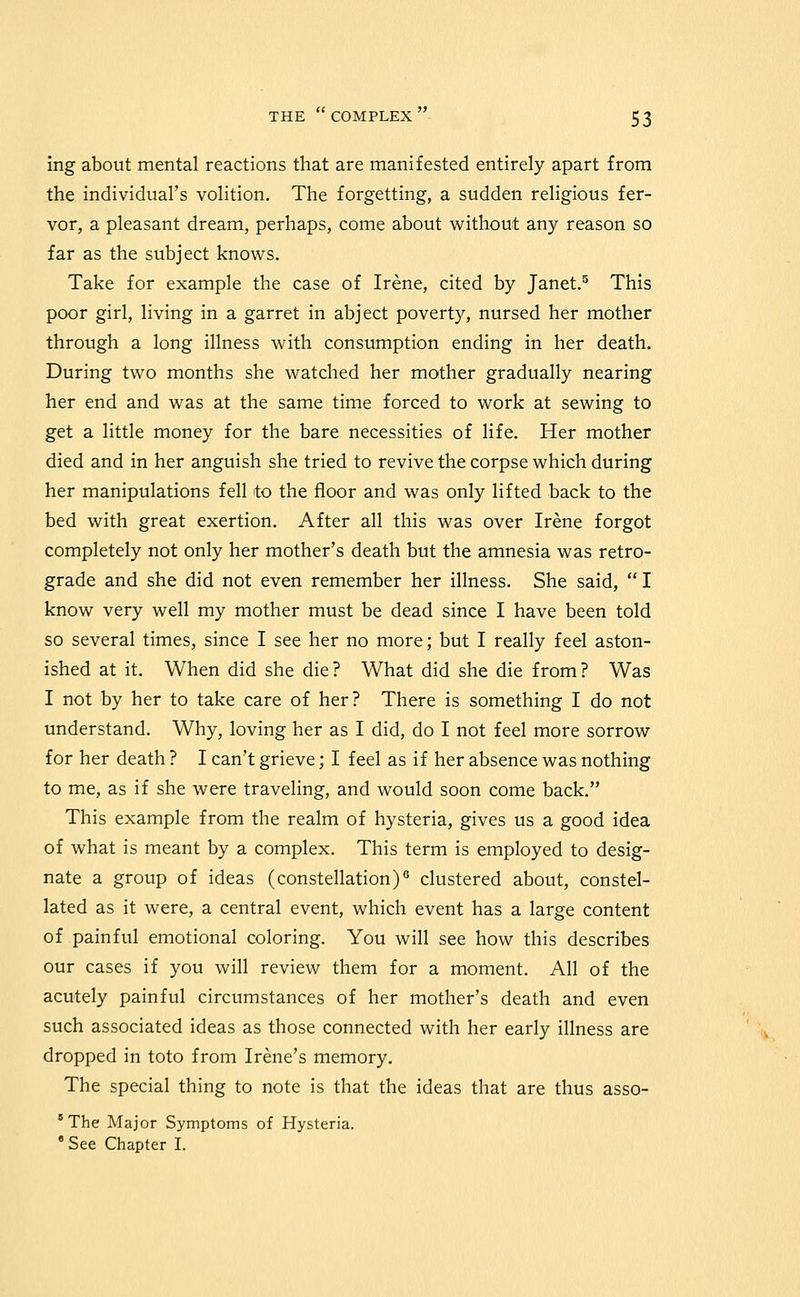 ing about mental reactions that are manifested entirely apart from the individual's volition. The forgetting, a sudden religious fer- vor, a pleasant dream, perhaps, come about without any reason so far as the subject knows. Take for example the case of Irene, cited by Janet.^ This poor girl, living in a garret in abject poverty, nursed her mother through a long illness with consumption ending in her death. During two months she watched her mother gradually nearing her end and was at the same time forced to work at sewing to get a little money for the bare necessities of life. Her mother died and in her anguish she tried to revive the corpse which during her manipulations fell to the floor and was only lifted back to the bed with great exertion. After all this was over Irene forgot completely not only her mother's death but the amnesia was retro- grade and she did not even remember her illness. She said, I know very well my mother must be dead since I have been told so several times, since I see her no more; but I really feel aston- ished at it. When did she die? What did she die from? Was I not by her to take care of her? There is something I do not understand. Why, loving her as I did, do I not feel more sorrow for her death ? I can't grieve; I feel as if her absence was nothing to me, as if she were traveling, and would soon come back. This example from the realm of hysteria, gives us a good idea of what is meant by a complex. This term is employed to desig- nate a group of ideas (constellation)^ clustered about, constel- lated as it were, a central event, which event has a large content of painful emotional coloring. You will see how this describes our cases if you will review them for a moment. All of the acutely painful circumstances of her mother's death and even such associated ideas as those connected with her early illness are dropped in toto from Irene's memory. The special thing to note is that the ideas that are thus asso- The Major Symptoms of Hysteria. ' See Chapter I.