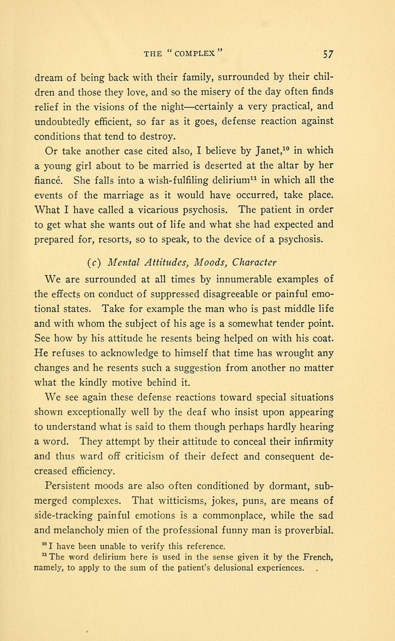 dream of being back with their family, surrounded by their chil- dren and those they love, and so the misery of the day often finds relief in the visions of the night—certainly a very practical, and undoubtedly efficient, so far as it goes, defense reaction against conditions that tend to destroy. Or take another case cited also, I believe by Janet,^ in which a young girl about to be married is deserted at the altar by her fiance. She falls into a wish-fulfiling delirium^^ in which all the events of the marriage as it would have occurred, take place. What I have called a vicarious psychosis. The patient in order to get what she wants out of life and what she had expected and prepared for, resorts, so to speak, to the device of a psychosis. (c) Mental Attitudes, Moods, Character We are surrounded at all times by innumerable examples of the effects on conduct of suppressed disagreeable or painful emo- tional states. Take for example the man who is past middle life and with whom the subject of his age is a somewhat tender point. See how by his attitude he resents being helped on with his coat. He refuses to acknowledge to himself that time has wrought any changes and he resents such a suggestion from another no matter what the kindly motive behind it. We see again these defense reactions toward special situations shown exceptionally well by the deaf who insist upon appearing to understand what is said to them though perhaps hardly hearing a word. They attempt by their attitude to conceal their infirmity and thus ward off criticism of their defect and consequent de- creased efficiency. Persistent moods are also often conditioned by dormant, sub- merged complexes. That witticisms, jokes, puns, are means of side-tracking painful emotions is a commonplace, while the sad and melancholy mien of the professional funny man is proverbial.  I have been unable to verify this reference. ^ The word delirium here is used in the sense given it by the French, namely, to apply to the sum of the patient's delusional experiences.