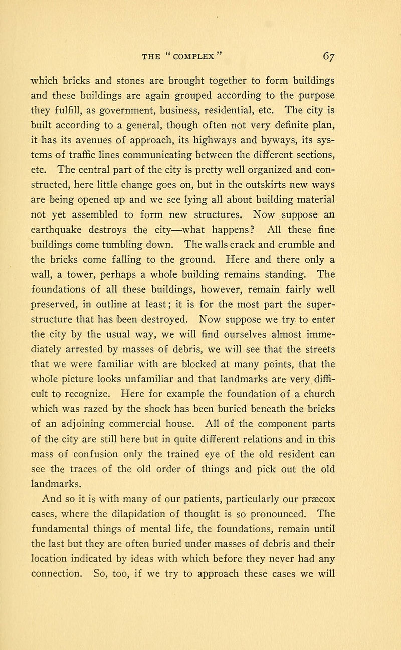 which bricks and stones are brought together to form buildings and these buildings are again grouped according to the purpose they fulfill, as government, business, residential, etc. The city is built according to a general, though often not very definite plan, it has its avenues of approach, its highways and byways, its sys- tems of trafiic lines communicating between the different sections, etc. The central part of the city is pretty well organized and con- structed, here little change goes on, but in the outskirts new ways are being opened up and we see lying all about building material not yet assembled to form new structures. Now suppose an earthquake destroys the city—^what happens? All these fine buildings come tumbling down. The walls crack and crumble and the bricks come falling to the ground. Here and there only a wall, a tower, perhaps a whole building remains standing. The foundations of all these buildings, however, remain fairly well preserved, in outline at least; it is for the most part the super- structure that has been destroyed. Now suppose we try to enter the city by the usual way, we will find ourselves almost imme- diately arrested by masses of debris, we will see that the streets that we were familiar with are blocked at many points, that the whole picture looks unfamiliar and that landmarks are very diffi- cult to recognize. Here for example the foundation of a church which was razed by the shock has been buried beneath the bricks of an adjoining commercial house. All of the component parts of the city are still here but in quite different relations and in this mass of confusion only the trained eye of the old resident can see the traces of the old order of things and pick out the old landmarks. And so it is with many of our patients, particularly our prsecox cases, where the dilapidation of thought is so pronounced. The fundamental things of mental life, the foundations, remain until the last but they are often buried under masses of debris and their location indicated by ideas with which before they never had any connection. So, too, if we try to approach these cases we will