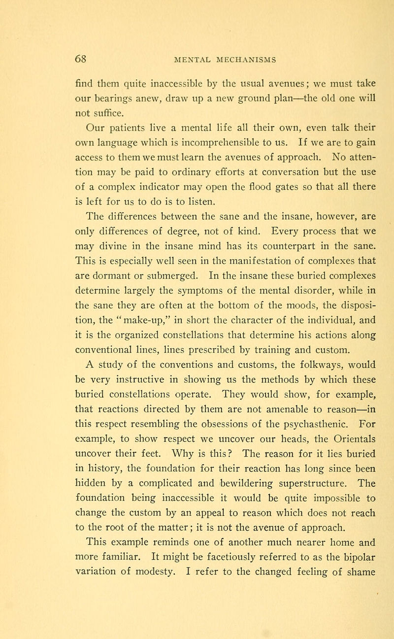 find them quite inaccessible by the usual avenues; we must take our bearings anew, draw up a new ground plan—the old one will not suffice. Our patients live a mental life all their own, even talk their own language which is incomprehensible to us. If we are to gain access to them we must learn the avenues of approach. No atten- tion may be paid to ordinary efforts at conversation but the use of a complex indicator may open the flood gates so that all there is left for us to do is to listen. The differences between the sane and the insane, however, are only differences of degree, not of kind. Every process that we may divine in the insane mind has its counterpart in the sane. This is especially well seen in the manifestation of complexes that are dormant or submerged. In the insane these buried complexes determine largely the symptoms of the mental disorder, while in the sane they are often at the bottom of the moods, the disposi- tion, the make-up, in short the character of the individual, and it is the organized constellations that determine his actions along conventional lines, lines prescribed by training and custom. A study of the conventions and customs, the folkways, would be very instructive in showing us the methods by which these buried constellations operate. They would show, for example, that reactions directed by them are not amenable to reason—in this respect resembling the obsessions of the psychasthenic. For example, to show respect we uncover our heads, the Orientals uncover their feet. Why is this? The reason for it lies buried in history, the foundation for their reaction has long since been hidden by a complicated and bewildering superstructure. The foundation being inaccessible it would be quite impossible to change the custom by an appeal to reason which does not reach to the root of the matter; it is not the avenue of approach. This example reminds one of another much nearer home and more familiar. It might be facetiously referred to as the bipolar variation of modesty. I refer to the changed feeling of shame