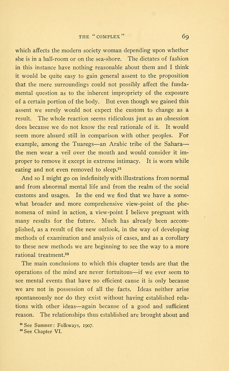 which affects the modern society woman depending upon whether she is in a ball-room or on the sea-shore. The dictates of fashion in this instance have nothing reasonable about them and I think it would be quite easy to gain general assent to the proposition that the mere surroundings could not possibly affect the funda- mental question as to the inherent impropriety of the exposure of a certain portion of the body. But even though we gained this assent we surely would not expect the custom to change as a result. The whole reaction seems ridiculous just as an obsession does because we do not know the real rationale of it. It would seem more absurd still in comparison with other peoples. For example, among the Tuaregs—an Arabic tribe of the Sahara— the men wear a veil over the mouth and would consider it im- proper to remove it except in extreme intimacy. It is worn while eating and not even removed to sleep.^^ And so I might go on indefinitely with illustrations from normal and from abnormal mental life and from the realm of the social customs and usages. In the end we find that we have a some- what broader and more comprehensive view-point of the phe- nomena of mind in action, a view-point I believe pregnant with many results for the future. Much has already been accom- plished, as a result of the new outlook, in the way of developing methods of examination and analysis of cases, and as a corollary to these new methods we are beginning to see the way to a more rational treatment.^^ The main conclusions to which this chapter tends are that the operations of the mind are never fortuitous—if we ever seem to see mental events that have no efiicient cause it is only because we are not in possession of all the facts. Ideas neither arise spontaneously nor do they exist without having established rela- tions with other ideas—again because of a good and sufficient reason. The relationships thus established are brought about and '^ See Sumner: Folkways, 1907. ^ See Chapter VI.