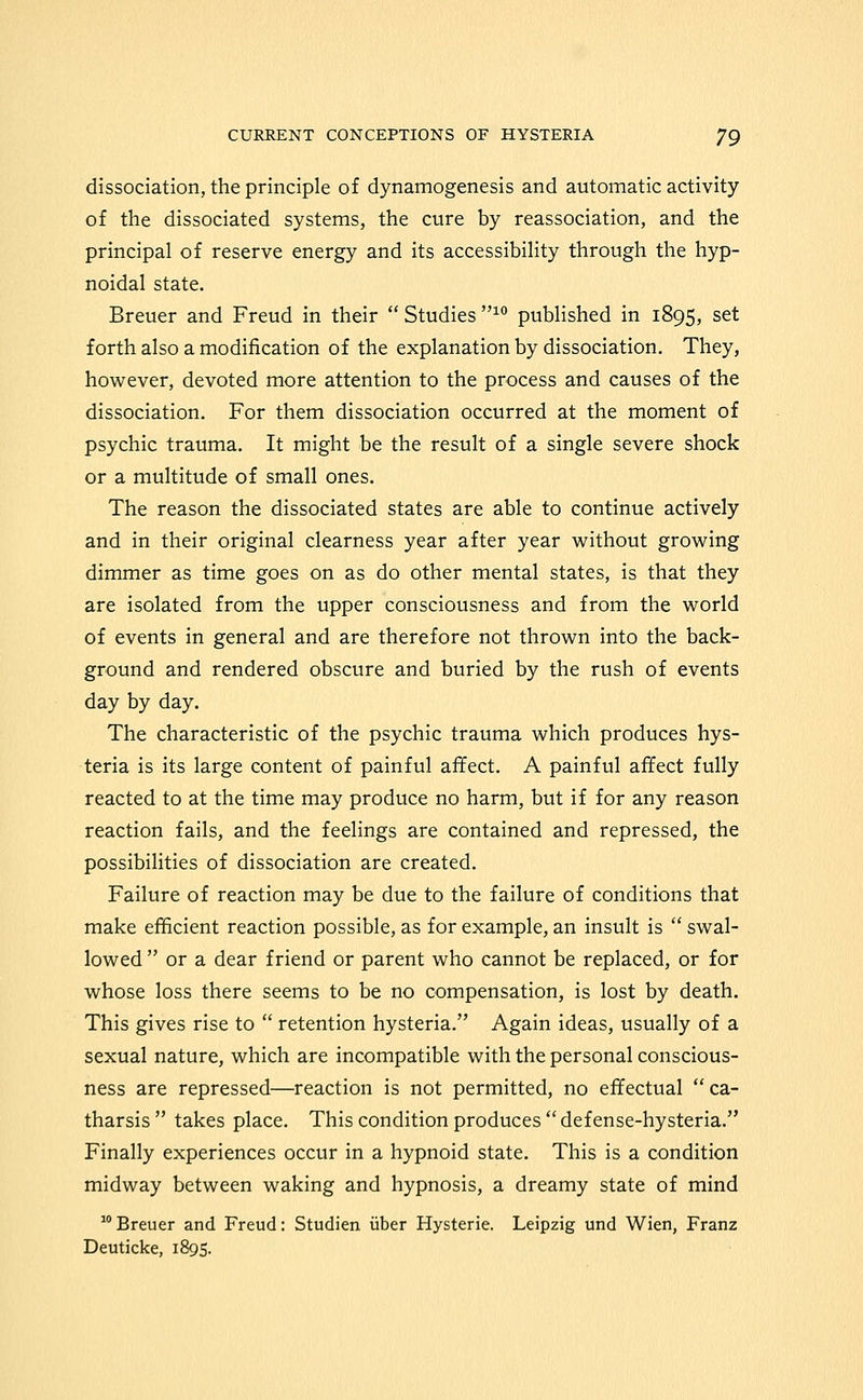 dissociation, the principle of dynamogenesis and automatic activity of the dissociated systems, the cure by reassociation, and the principal of reserve energy and its accessibility through the hyp- noidal state. Breuer and Freud in their  Studies ^° published in 1895, set forth also a modification of the explanation by dissociation. They, however, devoted more attention to the process and causes of the dissociation. For them dissociation occurred at the moment of psychic trauma. It might be the result of a single severe shock or a multitude of small ones. The reason the dissociated states are able to continue actively and in their original clearness year after year without growing dimmer as time goes on as do other mental states, is that they are isolated from the upper consciousness and from the world of events in general and are therefore not thrown into the back- ground and rendered obscure and buried by the rush of events day by day. The characteristic of the psychic trauma which produces hys- teria is its large content of painful affect. A painful affect fully reacted to at the time may produce no harm, but if for any reason reaction fails, and the feelings are contained and repressed, the possibilities of dissociation are created. Failure of reaction may be due to the failure of conditions that make efficient reaction possible, as for example, an insult is  swal- lowed  or a dear friend or parent who cannot be replaced, or for whose loss there seems to be no compensation, is lost by death. This gives rise to  retention hysteria. Again ideas, usually of a sexual nature, which are incompatible with the personal conscious- ness are repressed—reaction is not permitted, no effectual ca- tharsis  takes place. This condition produces  defense-hysteria. Finally experiences occur in a hypnoid state. This is a condition midway between waking and hypnosis, a dreamy state of mind  Breuer and Freud: Studien uber Hysteric. Leipzig und Wien, Franz Deuticke, 1895.