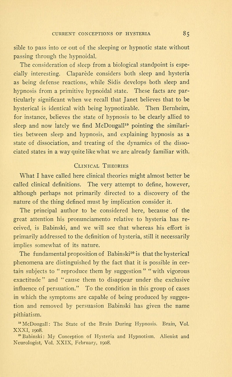 sible to pass into or out of the sleeping or h)^pnotic state without passing through the hypnoidal. The consideration of sleep from a biological standpoint is espe- cially interesting. Claparede considers both sleep and hysteria as being defense reactions, while Sidis develops both sleep and hypnosis from a primitive hypnoidal state. These facts are par- ticularly significant when we recall that Janet believes that to be hysterical is identical with being hypnotizable. Then Bernheim, for instance, believes the state of hypnosis to be clearly allied to sleep and now lately we find McDougalP^ pointing the similari- ties between sleep and hypnosis, and explaining hypnosis as a state of dissociation, and treating of the dynamics of the disso- ciated states in a way quite like what we are already familiar with. Clinical Theories What I have called here clinical theories might almost better be called clinical definitions. The very attempt to define, however, although perhaps not primarily directed to a discovery of the nature of the thing defined must by implication consider it. The principal author to be considered here, because of the great attention his pronunciamento relative to hysteria has re- ceived, is Babinski, and we will see that whereas his effort is primarily addressed to the definition of hysteria, still it necessarily implies somewhat of its nature. The fundamental proposition of Babinski^^ is that the hysterical phenomena are distinguished by the fact that it is possible in cer- tain subjects to reproduce them by suggestion with vigorous exactitude and  cause them to disappear under the exclusive influence of persuation. To the condition in this group of cases in which the symptoms are capable of being produced by sugges- tion and removed by persuasion Babinski has given the name pithiatism. McDougall: The State of the Brain During Hypnosis. Brain, Vol. XXXI, 1908. ' Babinski: My Conception of Hysteria and Hypnotism. Alienist and Neurologist, Vol. XXIX, February, 1908.