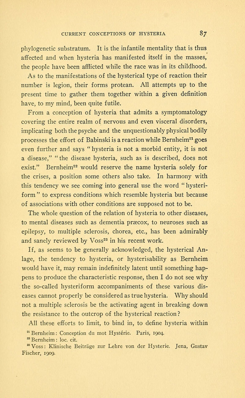 phylogenetic substratum. It is the infantile mentality that is thus affected and when hysteria has manifested itself in the masses, the people have been afflicted while the race was in its childhood. As to the manifestations of the hysterical type of reaction their number is legion, their forms protean. All attempts up to the present time to gather them together within a given definition have, to my mind, been quite futile. From a conception of hysteria that admits a symptomatology covering the entire realm of nervous and even visceral disorders, implicating both the psyche and the unquestionably physical bodily processes the effort of Babinski is a reaction while Bernheim^^ goes even further and says  hysteria is not a morbid entity, it is not a disease,  the disease hysteria, such as is described, does not exist. Bernheim^^ would reserve the name hysteria solely for the crises, a position some others also take. In harmony with this tendency we see coming into general use the word  hysteri- form  to express conditions which resemble hysteria but because of associations with other conditions are supposed not to be. The whole question of the relation of hysteria to other diseases, to mental diseases such as dementia prsecox, to neuroses such as epilepsy, to multiple sclerosis, chorea, etc., has been admirably and sanely reviewed by Voss^^ in his recent work. If, as seems to be generally acknowledged, the hysterical An- lage, the tendency to hysteria, or hysterisability as Bernheim would have it, may remain indefinitely latent until something hap- pens to produce the characteristic response, then I do not see why the so-called hysteriform accompaniments of these various dis- eases cannot properly be considered as true hysteria. Why should not a multiple sclerosis be the activating agent in breaking down the resistance to the outcrop of the hysterical reaction? All these efforts to limit, to bind in, to define hysteria within  Bernheim: Conception du mot Hysterie. Paris, 1904. ^ Bernheim: loc. cit. '^Voss: Klinische Beitrage zur Lehre von der Hysterie. Jena, Gustav Fischer, 1909.