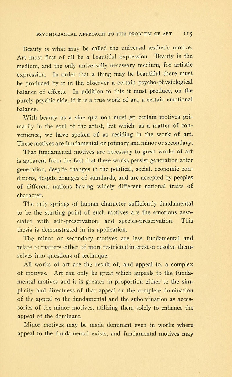 Beauty is what may be called the universal aesthetic motive. Art must first of all be a beautiful expression. Beauty is the medium, and the only universally necessary medium, for artistic expression. In order that a thing may be beautiful there must be produced by it in the observer a certain psycho-physiological balance of effects. In addition to this it must produce, on the purely psychic side, if it is a true work of art, a certain emotional balance. With beauty as a sine qua non must go certain motives pri- marily in the soul of the artist, but which, as a matter of con- venience, we have spoken of as residing in the work of art. These motives are fundamental or primary and minor or secondary. That fundamental motives are necessary to great works of art is apparent from the fact that these works persist generation after generation, despite changes in the political, social, economic con- ditions, despite changes of standards, and are accepted by peoples of different nations having widely different national traits of character. The only springs of human character sufficiently fundamental to be the starting point of such motives are the emotions asso- ciated with self-preservation, and species-preservation. This thesis is demonstrated in its application. The minor or secondary motives are less fundamental and relate to matters either of more restricted interest or resolve them- selves into questions of technique. All works of art are the result of, and appeal to, a complex of motives. Art can only be great which appeals to the funda- mental motives and it is greater in proportion either to the sim- plicity and directness of that appeal or the complete domination of the appeal to the fundamental and the subordination as acces- sories of the minor motives, utilizing them solely to enhance the appeal of the dominant. Minor motives may be made dominant even in works where appeal to the fundamental exists, and fundamental motives may