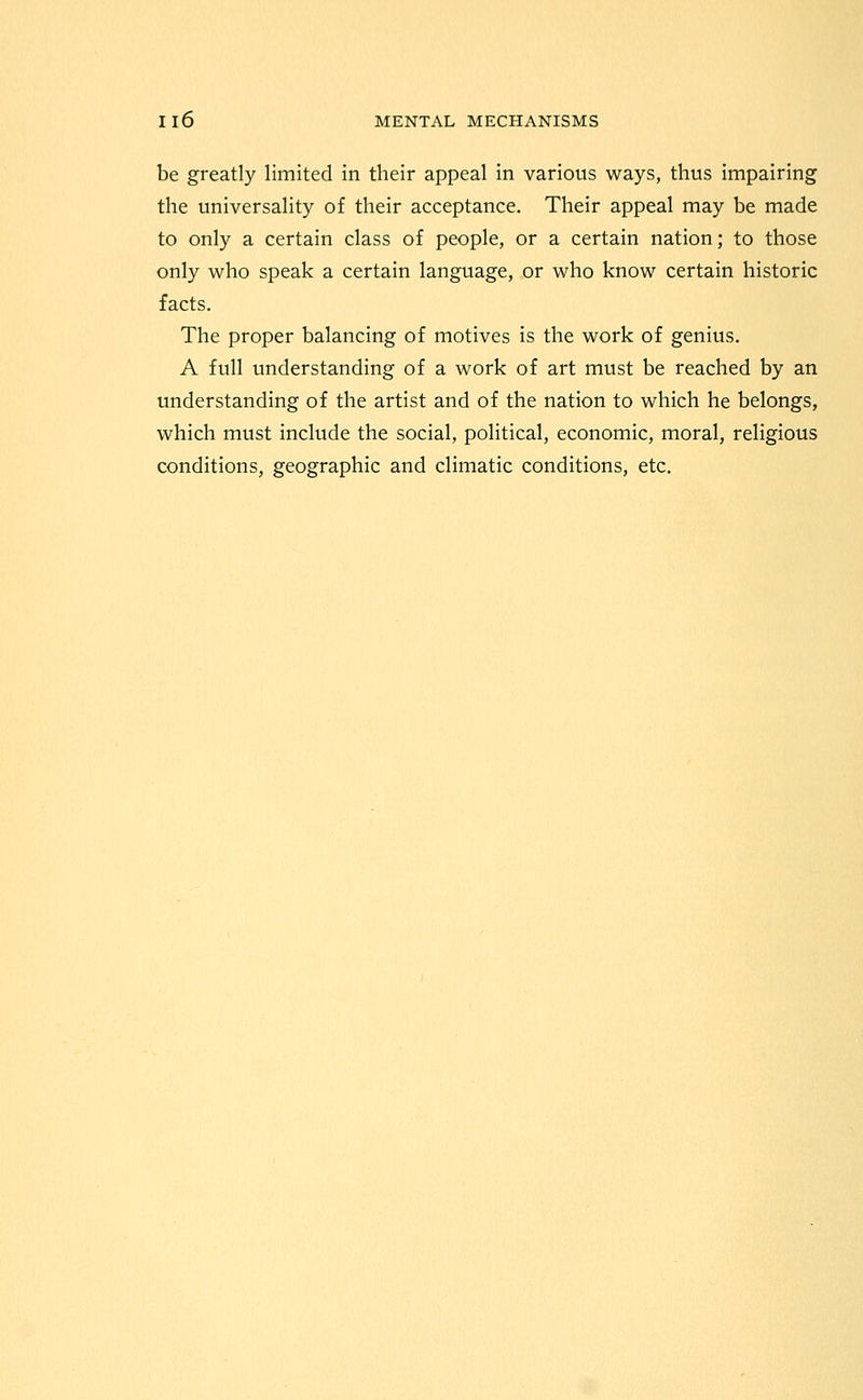 be greatly limited in their appeal in various ways, thus impairing the universality of their acceptance. Their appeal may be made to only a certain class of people, or a certain nation; to those only who speak a certain language, or who know certain historic facts. The proper balancing of motives is the work of genius. A full understanding of a work of art must be reached by an understanding of the artist and of the nation to which he belongs, which must include the social, political, economic, moral, religious conditions, geographic and climatic conditions, etc.