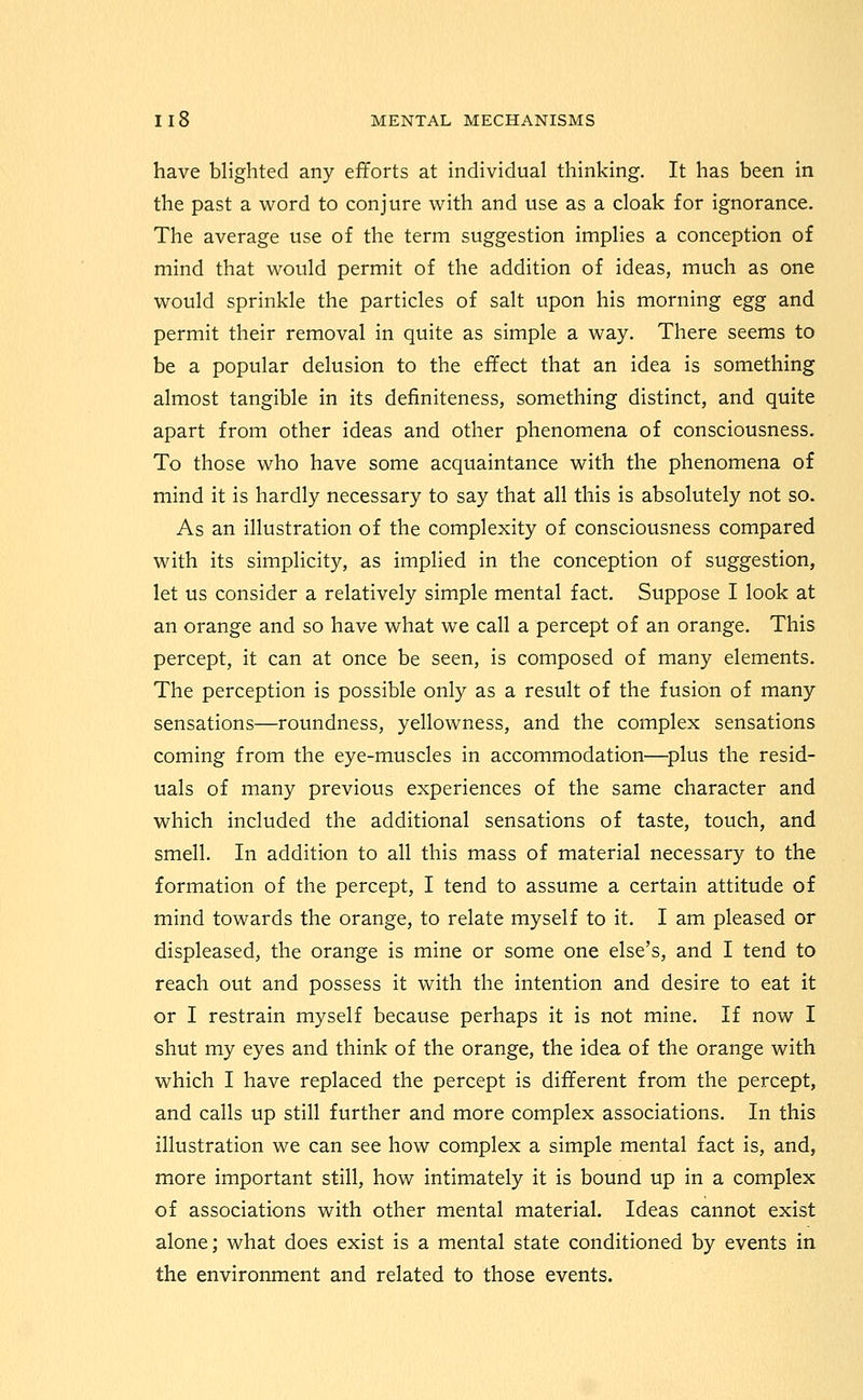 have blighted any efforts at individual thinking. It has been in the past a word to conjure with and use as a cloak for ignorance. The average use of the term suggestion implies a conception of mind that would permit of the addition of ideas, much as one would sprinkle the particles of salt upon his morning egg and permit their removal in quite as simple a way. There seems to be a popular delusion to the effect that an idea is something almost tangible in its definiteness, something distinct, and quite apart from other ideas and other phenomena of consciousness. To those who have some acquaintance with the phenomena of mind it is hardly necessary to say that all this is absolutely not so. As an illustration of the complexity of consciousness compared with its simplicity, as implied in the conception of suggestion, let us consider a relatively simple mental fact. Suppose I look at an orange and so have what we call a percept of an orange. This percept, it can at once be seen, is composed of many elements. The perception is possible only as a result of the fusion of many sensations—roundness, yellowness, and the complex sensations coming from the eye-muscles in accommodation—^plus the resid- uals of many previous experiences of the same character and which included the additional sensations of taste, touch, and smell. In addition to all this mass of material necessary to the formation of the percept, I tend to assume a certain attitude of mind towards the orange, to relate myself to it. I am pleased or displeased, the orange is mine or some one else's, and I tend to reach out and possess it with the intention and desire to eat it or I restrain myself because perhaps it is not mine. If now I shut my eyes and think of the orange, the idea of the orange with which I have replaced the percept is different from the percept, and calls up still further and more complex associations. In this illustration we can see how complex a simple mental fact is, and, more important still, how intimately it is bound up in a complex of associations with other mental material. Ideas cannot exist alone; what does exist is a mental state conditioned by events in the environment and related to those events.