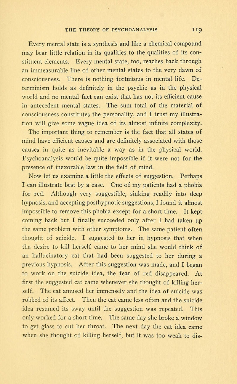 Every mental state is a synthesis and like a chemical compound may bear little relation in its qualities to the qualities of its con- stituent elements. Every mental state, too, reaches back through an immeasurable line of other mental states to the very dawn of consciousness. There is nothing fortuitous in mental life. De- terminism holds as definitely in the psychic as in the physical world and no mental fact can exist that has not its efficient cause in antecedent mental states. The sum total of the material of consciousness constitutes the personality, and I trust my illustra- tion will give some vague idea of its almost infinite complexity. The important thing to remember is the fact that all states of mind have efficient causes and are definitely associated with those causes in quite as inevitable a way as in the physical world. Psychoanalysis would be quite impossible if it were not for the presence of inexorable law in the field of mind. Now let us examine a little the effects of suggestion. Perhaps I can illustrate best by a case. One of my patients had a phobia for red. Although very suggestible, sinking readily into deep hypnosis, and accepting posthypnotic suggestions, I found it almost impossible to remove this phobia except for a short time. It kept coming back but I finally succeeded only after I had taken up the same problem with other symptoms. The same patient often thought of suicide. I suggested to her in hypnosis that when the desire to kill herself came to her mind she would think of an hallucinatory cat that had been suggested to her during a previous hypnosis. After this suggestion was made, and I began to work on the suicide idea, the fear of red disappeared. At first the suggested cat came whenever she thought of killing her- self. The cat amused her immensely and the idea of suicide was robbed of its afifect. Then the cat came less often and the suicide idea resumed its sway until the suggestion was repeated. This only worked for a short time. The same day she broke a window to get glass to cut her throat. The next day the cat idea came when she thought of killing herself, but it was too weak to dis-